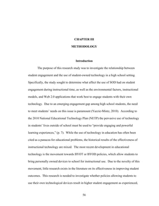 56
CHAPTER III
METHODOLOGY
Introduction
The purpose of this research study was to investigate the relationship between
student engagement and the use of student-owned technology in a high school setting.
Specifically, the study sought to determine what affect the use of SOD had on student
engagement during instructional time, as well as the environmental factors, instructional
models, and Web 2.0 applications that work best to engage students with their own
technology. Due to an emerging engagement gap among high school students, the need
to meet students’ needs on this issue is paramount (Yazzie-Mintz, 2010). According to
the 2010 National Educational Technology Plan (NETP) the pervasive use of technology
in students’ lives outside of school must be used to “provide engaging and powerful
learning experiences,” (p. 7). While the use of technology in education has often been
cited as a panacea for educational problems, the historical results of the effectiveness of
instructional technology are mixed. The most recent development in educational
technology is the movement towards BYOT or BYOD policies, which allow students to
bring personally owned devices to school for instructional use. Due to the novelty of this
movement, little research exists in the literature on its effectiveness in improving student
outcomes. This research is needed to investigate whether policies allowing students to
use their own technological devices result in higher student engagement as experienced,
 