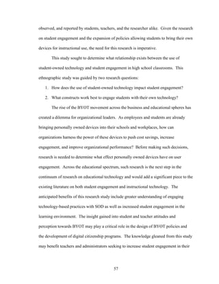 57
observed, and reported by students, teachers, and the researcher alike. Given the research
on student engagement and the expansion of policies allowing students to bring their own
devices for instructional use, the need for this research is imperative.
This study sought to determine what relationship exists between the use of
student-owned technology and student engagement in high school classrooms. This
ethnographic study was guided by two research questions:
1. How does the use of student-owned technology impact student engagement?
2. What constructs work best to engage students with their own technology?
The rise of the BYOT movement across the business and educational spheres has
created a dilemma for organizational leaders. As employees and students are already
bringing personally owned devices into their schools and workplaces, how can
organizations harness the power of these devices to push cost savings, increase
engagement, and improve organizational performance? Before making such decisions,
research is needed to determine what effect personally owned devices have on user
engagement. Across the educational spectrum, such research is the next step in the
continuum of research on educational technology and would add a significant piece to the
existing literature on both student engagement and instructional technology. The
anticipated benefits of this research study include greater understanding of engaging
technology-based practices with SOD as well as increased student engagement in the
learning environment. The insight gained into student and teacher attitudes and
perception towards BYOT may play a critical role in the design of BYOT policies and
the development of digital citizenship programs. The knowledge gleaned from this study
may benefit teachers and administrators seeking to increase student engagement in their
 