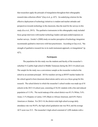 59
that researchers apply the principle of triangulation throughout their ethnographic
research data collection efforts” (Gay et al., p. 427). An underlying criterion for the
effective deployment of technology initiatives is student and teacher attitudes and
perspectives towards technology in the classroom, thus the need for the surveys in this
study (Gu et al., 2013). The qualitative instruments in this ethnographic study included
focus group interviews with teacher technology leaders and open-ended responses on
teacher surveys. Gorder’s (2008) study on teacher perception of technology integration
recommends qualitative interviews with best practitioners. According to Gay et al., “the
strength of qualitative research lies in its multi-instrument approach, or triangulation” (p.
427).
Participants
The population for this study was the students and faculty of the researcher’s
suburban 9-12 public high school in Middle Tennessee during the 2013-14 school year.
The sample for the study was a convenience sample as the researcher worked at the
school as an assistant principal. All five teachers serving as BYOT teacher leaders for
the school agreed to host classroom observations and to serve as a focus group for this
research. The school district in which the researcher’s school resides was made up of 41
schools in the 2013-14 school year, consisting of 34,341 students with a free and reduced
population of 11.9%. The racial makeup of the school district was 83.1% White, 5.6%
Asian, 5.1% Hispanic or Latino, 5.0% Black or African American, and 0.8% Native
American or Alaskan. For 2013-14, the district-wide high school average daily
attendance rate was 96.8%, the high school graduation rate was 94.4, and the average
ACT score was 23.5. The researcher’s high school consisted of 1,698 students with a
 