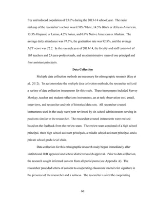 60
free and reduced population of 23.0% during the 2013-14 school year. The racial
makeup of the researcher’s school was 67.0% White, 14.5% Black or African-American,
13.3% Hispanic or Latino, 4.2% Asian, and 0.9% Native American or Alaskan. The
average daily attendance was 97.7%, the graduation rate was 92.8%, and the average
ACT score was 22.2. In the research year of 2013-14, the faculty and staff consisted of
105 teachers and 25 para-professionals, and an administrative team of one principal and
four assistant principals.
Data Collection
Multiple data collection methods are necessary for ethnographic research (Gay et
al., 2012). To accommodate the multiple data collection methods, the researcher utilized
a variety of data collection instruments for this study. These instruments included Survey
Monkey, teacher and student reflections instruments, an at-task observation tool, email,
interviews, and researcher analysis of historical data sets. All researcher-created
instruments used in the study were peer-reviewed by six school administrators serving in
positions similar to the researcher. The researcher-created instruments were revised
based on the feedback from the review team. The review team consisted of a high school
principal, three high school assistant principals, a middle school assistant principal, and a
private school grade-level chair.
Data collection for this ethnographic research study began immediately after
institutional IRB approval and school district research approval. Prior to data collection,
the research sought informed consent from all participants (see Appendix A). The
researcher provided letters of consent to cooperating classroom teachers for signature in
the presence of the researcher and a witness. The researcher visited the cooperating
 