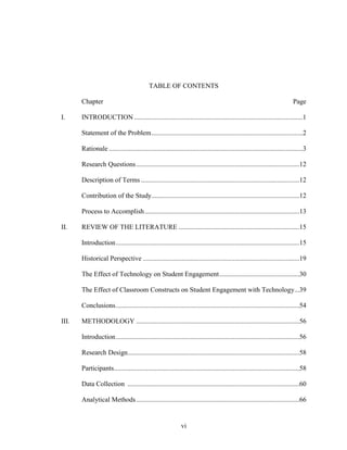 vi
TABLE OF CONTENTS
Chapter Page
I. INTRODUCTION ...................................................................................................1
Statement of the Problem.........................................................................................2
Rationale ..................................................................................................................3
Research Questions................................................................................................12
Description of Terms .............................................................................................12
Contribution of the Study.......................................................................................12
Process to Accomplish...........................................................................................13
II. REVIEW OF THE LITERATURE .......................................................................15
Introduction............................................................................................................15
Historical Perspective ............................................................................................19
The Effect of Technology on Student Engagement...............................................30
The Effect of Classroom Constructs on Student Engagement with Technology...39
Conclusions............................................................................................................54
III. METHODOLOGY ................................................................................................56
Introduction............................................................................................................56
Research Design.....................................................................................................58
Participants.............................................................................................................58
Data Collection .....................................................................................................60
Analytical Methods................................................................................................66
 