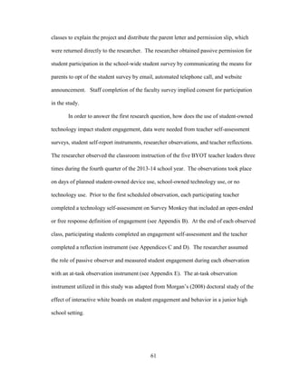 61
classes to explain the project and distribute the parent letter and permission slip, which
were returned directly to the researcher. The researcher obtained passive permission for
student participation in the school-wide student survey by communicating the means for
parents to opt of the student survey by email, automated telephone call, and website
announcement. Staff completion of the faculty survey implied consent for participation
in the study.
In order to answer the first research question, how does the use of student-owned
technology impact student engagement, data were needed from teacher self-assessment
surveys, student self-report instruments, researcher observations, and teacher reflections.
The researcher observed the classroom instruction of the five BYOT teacher leaders three
times during the fourth quarter of the 2013-14 school year. The observations took place
on days of planned student-owned device use, school-owned technology use, or no
technology use. Prior to the first scheduled observation, each participating teacher
completed a technology self-assessment on Survey Monkey that included an open-ended
or free response definition of engagement (see Appendix B). At the end of each observed
class, participating students completed an engagement self-assessment and the teacher
completed a reflection instrument (see Appendices C and D). The researcher assumed
the role of passive observer and measured student engagement during each observation
with an at-task observation instrument (see Appendix E). The at-task observation
instrument utilized in this study was adapted from Morgan’s (2008) doctoral study of the
effect of interactive white boards on student engagement and behavior in a junior high
school setting.
 