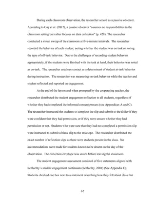 62
During each classroom observation, the researcher served as a passive observer.
According to Gay et al. (2012), a passive observer “assumes no responsibilities in the
classroom setting but rather focuses on data collection” (p. 428). The researcher
conducted a visual sweep of the classroom at five-minute intervals. The researcher
recorded the behavior of each student, noting whether the student was on task or noting
the type of off-task behavior. Due to the challenges of recording student behavior
appropriately, if the students were finished with the task at hand, their behavior was noted
as on-task. The researcher used eye contact as a determinant of student at-task behavior
during instruction. The researcher was measuring on-task behavior while the teacher and
student reflected and reported on engagement.
At the end of the lesson and when prompted by the cooperating teacher, the
researcher distributed the student engagement reflection to all students, regardless of
whether they had completed the informed consent process (see Appendices A and C).
The researcher instructed the students to complete the slip and submit to the folder if they
were confident that they had permission, or if they were unsure whether they had
permission or not. Students who were sure that they had not completed a permission slip
were instructed to submit a blank slip to the envelope. The researcher distributed the
exact number of reflection slips as there were students present in the class. No
accommodations were made for students known to be absent on the day of the
observation. The collection envelope was sealed before leaving the classroom.
The student engagement assessment consisted of five statements aligned with
Schlechty’s student engagement continuum (Schlechty, 2001) (See Appendix C).
Students checked one box next to a statement describing how they felt about class that
 