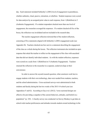 63
day. Each statement included Schlechty’s (2001) level of engagement in parentheses,
whether authentic, ritual, passive, retreatism, or rebellion. Student responses were scored
for data analysis by an assigned point value to each response, from 1 (Rebellion) to 5
(Authentic Engagement). If a student respondent checked more than one level of
engagement, the researcher averaged the responses. If a student checked all five of the
boxes, the reflection was invalidated and not included in the research data.
The teacher engagement reflection mirrored that of the student reflection,
consisting of five statements aligned with Schlechty’s (2001) engagement scale (see
Appendix D). Teachers checked one box next to a statement describing the engagement
of the class as a whole during the lesson. The reflection instrument also included an open
response that asked the teacher to reflect on the engagement of the class with anecdotal
data that did not identify individual students. As with the student reflection, responses
were scored on a scale from 1 (Rebellion) to 5 (Authentic Engagement). Teachers
returned the reflection to the researcher in a separate, sealed envelope at their
convenience.
In order to answer the second research question, what constructs work best to
engage students with their own technology, data were needed from students, teachers,
and the school administration. Cross-sectional surveys were administered to both
students and faculty during the last two weeks of the 2013-14 school year (see
Appendices F and G). According to Gay et al. (2012), “cross-sectional designs are
effective for providing a snapshot of the current behaviors, attitudes, and beliefs in a
population” (p. 185). A faculty survey was conducted via Survey Monkey to get data on
school-wide teacher proficiencies and attitudes towards student-owned technology in the
 