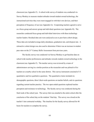 64
classroom (see Appendix F). A school-wide survey of students was conducted via
Survey Monkey to measure student attitudes toward student-owned technology, the
instructional activities they were most engaged in with their own devices, and their
perception of frequency of use (see Appendix G). Cooperating teachers agreed to serve
as a focus group and answer group and individual questions (see Appendix H). The
researcher conducted focus group and individual interviews with these technology
teacher leaders. Residual data sets were analyzed as an ex post facto cohort design.
These data sets included average daily attendance, graduation rate, and dropout rate. A
retroactive cohort design was also used to determine if there was an increase in student
pass rates on the 21st
Century Skills Assessment from previous years.
The faculty survey was conducted via Survey Monkey to get baseline data on
school-wide teacher proficiencies and attitudes towards student-owned technology in the
classroom (see Appendix F). The teacher survey was reviewed by a team of
administrators serving in a similar position as the researcher and was piloted to five
teachers at a nearby school in the same district. This survey instrument consisted of 15
quantitative and two qualitative questions. The quantitative items included six
demographic questions, three Likert-scale questions on teacher beliefs, and six questions
regarding current teacher practice. The two open-ended questions explored teacher
perception and resistance to technology. The faculty survey was conducted during the
final week of the school year. The survey link was emailed to the entire school after the
conclusion of the school day on the students’ final day. The survey was closed on the
teacher’s last contracted workday. The timeline for the faculty survey allowed for 48
hours for teachers to complete the survey.
 