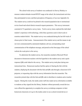 65
The school-wide survey of students was conducted via Survey Monkey to
measure student attitudes toward BYOT usage at the school, the instructional activities
they participated in most, and their perception of frequency of use (see Appendix G).
The student survey could not be piloted in the research population due to institutional
review board and school district research request parameters. This survey instrument
consisted of 15 quantitative survey items. Twelve survey items explored the individual
student’s experience with technology, while three questions used a Likert-scale to
examine student beliefs. The student survey was conducted during the last full week of
classes prior to final exams. Announcement of the student survey and the means to opt
out were communicated by automated telephone call out, corresponding email
communication of the telephone message, and posted on the front page of the school
website the week prior to the survey.
To administer the student survey, the researcher emailed a Microsoft Word
document to homeroom teachers with the hyperlink to the student survey and a quick
response (QR) code linked to the survey. The student survey took place during non-
instructional time. Homeroom teachers had the option of sharing the link with the
students, displaying the document with the link and QR code through a classroom LCD
projector, or requesting slips with the survey information from the researcher. The
researcher printed slips with the link and QR code to distribute to students and at teacher
request. During this week, the media center staff also made survey information available
to students as they signed into the library. Students without personally owned devices
were offered the opportunity to complete the survey on desktop computers in their
homeroom classroom or to go to the media center to use a school-owned device or
 