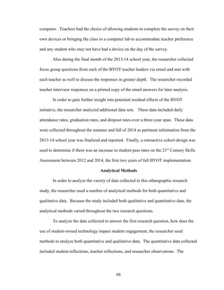 66
computer. Teachers had the choice of allowing students to complete the survey on their
own devices or bringing the class to a computer lab to accommodate teacher preference
and any student who may not have had a device on the day of the survey.
Also during the final month of the 2013-14 school year, the researcher collected
focus group questions from each of the BYOT teacher leaders via email and met with
each teacher as well to discuss the responses in greater depth. The researcher recorded
teacher interview responses on a printed copy of the email answers for later analysis.
In order to gain further insight into potential residual effects of the BYOT
initiative, the researcher analyzed additional data sets. These data included daily
attendance rates, graduation rates, and dropout rates over a three-year span. These data
were collected throughout the summer and fall of 2014 as pertinent information from the
2013-14 school year was finalized and reported. Finally, a retroactive cohort design was
used to determine if there was an increase in student pass rates on the 21st
Century Skills
Assessment between 2012 and 2014, the first two years of full BYOT implementation.
Analytical Methods
In order to analyze the variety of data collected in this ethnographic research
study, the researcher used a number of analytical methods for both quantitative and
qualitative data. Because the study included both qualitative and quantitative data, the
analytical methods varied throughout the two research questions.
To analyze the data collected to answer the first research question, how does the
use of student-owned technology impact student engagement, the researcher used
methods to analyze both quantitative and qualitative data. The quantitative data collected
included student reflections, teacher reflections, and researcher observations. The
 