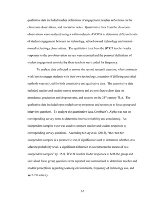 67
qualitative data included teacher definitions of engagement, teacher reflections on the
classroom observations, and researcher notes. Quantitative data from the classroom
observations were analyzed using a within-subjects ANOVA to determine different levels
of student engagement between no technology, school-owned technology and student-
owned technology observations. The qualitative data from the BYOT teacher leader
responses to the pre-observation survey were reported and the personal definitions of
student engagement provided by these teachers were coded for frequency.
To analyze data collected to answer the second research question, what constructs
work best to engage students with their own technology, a number of differing analytical
methods were utilized for both quantitative and qualitative data. The quantitative data
included teacher and student survey responses and ex post facto cohort data on
attendance, graduation and dropout rates, and success on the 21st
century TLA. The
qualitative data included open-ended survey responses and responses to focus group and
interview questions. To analyze the quantitative data, Cronbach’s Alpha was run on
corresponding survey items to determine internal reliability and consistency. An
independent samples t test was used to compare teacher and student responses to
corresponding survey questions. According to Gay et al. (2012), “the t test for
independent samples is a parametric test of significance used to determine whether, at a
selected probability level, a significant difference exists between the means of two
independent samples” (p. 352). BYOT teacher leader responses to both the group and
individual focus group questions were reported and summarized to determine teacher and
student perceptions regarding learning environments, frequency of technology use, and
Web 2.0 activity.
 
