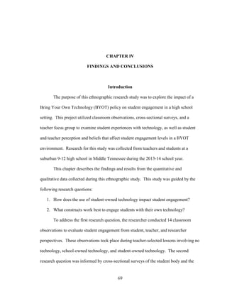69
CHAPTER IV
FINDINGS AND CONCLUSIONS
Introduction
The purpose of this ethnographic research study was to explore the impact of a
Bring Your Own Technology (BYOT) policy on student engagement in a high school
setting. This project utilized classroom observations, cross-sectional surveys, and a
teacher focus group to examine student experiences with technology, as well as student
and teacher perception and beliefs that affect student engagement levels in a BYOT
environment. Research for this study was collected from teachers and students at a
suburban 9-12 high school in Middle Tennessee during the 2013-14 school year.
This chapter describes the findings and results from the quantitative and
qualitative data collected during this ethnographic study. This study was guided by the
following research questions:
1. How does the use of student-owned technology impact student engagement?
2. What constructs work best to engage students with their own technology?
To address the first research question, the researcher conducted 14 classroom
observations to evaluate student engagement from student, teacher, and researcher
perspectives. These observations took place during teacher-selected lessons involving no
technology, school-owned technology, and student-owned technology. The second
research question was informed by cross-sectional surveys of the student body and the
 