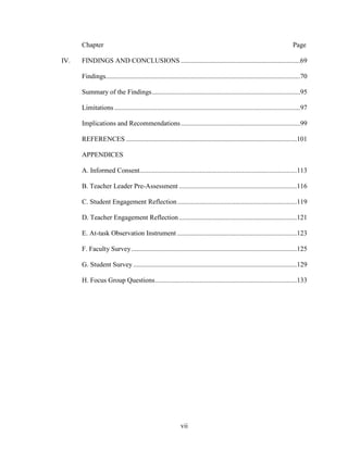 vii
Chapter Page
IV. FINDINGS AND CONCLUSIONS ......................................................................69
Findings..................................................................................................................70
Summary of the Findings.......................................................................................95
Limitations.............................................................................................................97
Implications and Recommendations......................................................................99
REFERENCES ....................................................................................................101
APPENDICES
A. Informed Consent............................................................................................113
B. Teacher Leader Pre-Assessment .....................................................................116
C. Student Engagement Reflection......................................................................119
D. Teacher Engagement Reflection .....................................................................121
E. At-task Observation Instrument ......................................................................123
F. Faculty Survey.................................................................................................125
G. Student Survey................................................................................................129
H. Focus Group Questions...................................................................................133
 