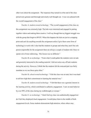 75
other were about the assignment. The responses they turned in at the end of the class
period were genuine and thorough and clearly well thought out. I was very pleased with
the overall engagement of the class.”
Teacher A, student-owned technology: “The overall engagement of the class on
this assignment was extremely high. The kids were interested and engaged in putting
together videos and making them creative. I will say though that my biggest struggle was
with the group that forgot to BYOT. When this happens the kids are just at a stopping
point and can't do anything towards the assignment unless I give them some form of
technology to work with. I also had the students in groups and when they aren't the sole
person responsible for the assignment there are always a couple of student who I have to
spend a lot of time redirecting. This lesson was no different.”
Teacher B, no technology: “From what I could gather the students were on task
and genuinely interested in the reading material. I did not notice any off task students
during the activity. However, I think that the students felt the notecard part was fairly
mundane as we use those quite often.”
Teacher B, school-owned technology: “I felt the class was on task, but it was hard
to tell how high their commitment to learning the material was.”
Teacher B, student-owned technology: “I felt that there was a genuine interest in
the learning activity, which contributed to authentic engagement. I saw on-task behavior
by over 90% of the class during my walkthroughs or sweeps.”
Teacher C, no technology: “I don't feel my class was authentically engaged nor
do I feel they displayed ritual engagement. I would place them in the middle of both
engagement levels. Some students demonstrate high attention, where others may
 