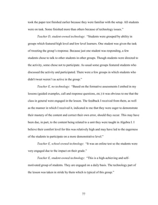 77
took the paper test finished earlier because they were familiar with the setup. All students
were on task. Some finished more than others because of technology issues.”
Teacher D, student-owned technology: “Students were grouped by ability in
groups which featured high level and low level learners. One student was given the task
of tweeting the group’s response. Because just one student was responding, a few
students chose to talk to other students in other groups. Though students were directed to
the activity, some chose not to participate. As usual some groups featured students who
discussed the activity and participated. There were a few groups in which students who
didn't tweet weren’t as active in the group.”
Teacher E, no technology: “Based on the formative assessments I embed in my
lessons (guided examples, call and response questions, etc.) it was obvious to me that the
class in general were engaged in the lesson. The feedback I received from them, as well
as the manner in which I received it, indicated to me that they were eager to demonstrate
their mastery of the content and correct their own error, should they occur. This may have
been due, in part, to the content being related to a unit they were taught in Algebra I. I
believe their comfort level for this was relatively high and may have led to the eagerness
of the students to participate on a more demonstrative level.”
Teacher E, school-owned technology: “It was an online test so the students were
very engaged due to the impact on their grade.”
Teacher E, student-owned technology: “This is a high-achieving and self-
motivated group of students. They are engaged on a daily basis. The technology part of
the lesson was taken in stride by them which is typical of this group.”
 