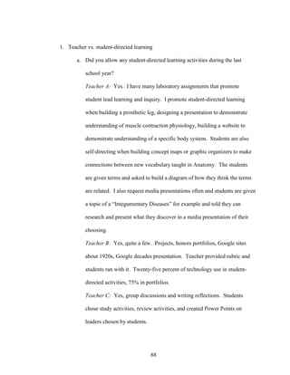 88
1. Teacher vs. student-directed learning
a. Did you allow any student-directed learning activities during the last
school year?
Teacher A: Yes. I have many laboratory assignments that promote
student lead learning and inquiry. I promote student-directed learning
when building a prosthetic leg, designing a presentation to demonstrate
understanding of muscle contraction physiology, building a website to
demonstrate understanding of a specific body system. Students are also
self-directing when building concept maps or graphic organizers to make
connections between new vocabulary taught in Anatomy. The students
are given terms and asked to build a diagram of how they think the terms
are related. I also request media presentations often and students are given
a topic of a “Integumentary Diseases” for example and told they can
research and present what they discover in a media presentation of their
choosing.
Teacher B: Yes, quite a few. Projects, honors portfolios, Google sites
about 1920s, Google decades presentation. Teacher provided rubric and
students ran with it. Twenty-five percent of technology use in student-
directed activities, 75% in portfolios.
Teacher C: Yes, group discussions and writing reflections. Students
chose study activities, review activities, and created Power Points on
leaders chosen by students.
 