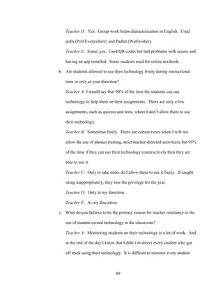 89
Teacher D: Yes. Group work helps characterization in English. Used
polls (Poll Everywhere) and Padlet (Wallwisher).
Teacher E: Some, yes. Used QR codes but had problems with access and
having an app installed. Some students used for online textbook.
b. Are students allowed to use their technology freely during instructional
time or only at your direction?
Teacher A: I would say that 90% of the time the students can use
technology to help them on their assignments. There are only a few
assignments, such as quizzes and tests, where I don’t allow them to use
their technology.
Teacher B: Somewhat freely. There are certain times when I will not
allow the use of phones (testing, strict teacher-directed activities), but 95%
of the time if they can use their technology constructively then they are
able to use it.
Teacher C: Only to take notes do I allow them to use it freely. If caught
using inappropriately, they lose the privilege for the year.
Teacher D: Only at my direction.
Teacher E: At my discretion.
c. What do you believe to be the primary reason for teacher resistance to the
use of student-owned technology in the classroom?
Teacher A: Monitoring students on their technology is a lot of work. And
at the end of the day I know that I didn’t re-direct every student who got
off track using their technology. It is difficult to monitor every student
 