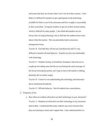 90
and assure that they are on task when I can’t see all of their screens. I also
think it is difficult for teachers to get a good grasp on the technology
available for them to use in the classroom and how to apply it successfully
to their curriculum. It requires teachers to get out of their normal routine,
which is difficult for many people. I also think that teachers are not
always fans of using technology only to find that the students know more
about it then the teacher. This can potentially lead to classroom
management issues.
Teacher B: Fear that they will not use it productively and it’s very
difficult to monitor off-task behavior. Teachers are also not comfortable
with technology
Teacher C: Students texting, on Facebook, Instagram, and some are so
caught up into taking notes that the are not hearing the entire message of
the lesson (missing key points, can’t type as fast as the teacher is talking,
primarily due to teacher usage).
Teacher D: Control or not understanding the technology and reluctance
due to intentional disruptions.
Teacher E: Off-task behavior. Not all students have smart phones.
2. Frequency of use
a. How often are students allowed to use their technology in your classroom?
Teacher A: Students are allowed to use their technology in my classroom
almost daily. I understand that many students stay more focused when
they are listening to music and I support that. I also understand that it is
 