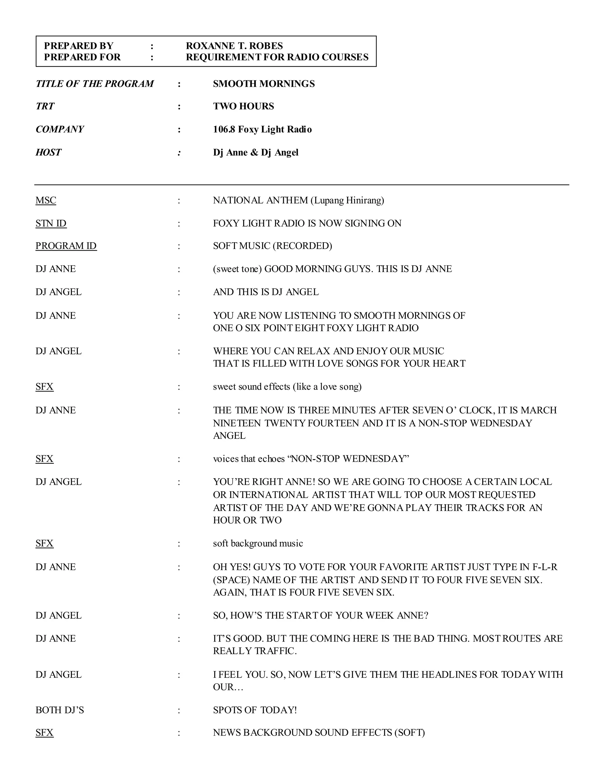 TITLE OF THE PROGRAM : SMOOTH MORNINGS
TRT : TWO HOURS
COMPANY : 106.8 Foxy Light Radio
HOST : Dj Anne & Dj Angel
MSC : NATIONAL ANTHEM (Lupang Hinirang)
STN ID : FOXY LIGHT RADIO IS NOW SIGNING ON
PROGRAM ID : SOFT MUSIC (RECORDED)
DJ ANNE : (sweet tone) GOOD MORNING GUYS. THIS IS DJ ANNE
DJ ANGEL : AND THIS IS DJ ANGEL
DJ ANNE : YOU ARE NOW LISTENING TO SMOOTH MORNINGS OF
ONE O SIX POINT EIGHT FOXY LIGHT RADIO
DJ ANGEL : WHERE YOU CAN RELAX AND ENJOY OUR MUSIC
THAT IS FILLED WITH LOVE SONGS FOR YOUR HEART
SFX : sweet sound effects (like a love song)
DJ ANNE : THE TIME NOW IS THREE MINUTES AFTER SEVEN O’ CLOCK, IT IS MARCH
NINETEEN TWENTY FOURTEEN AND IT IS A NON-STOP WEDNESDAY
ANGEL
SFX : voices that echoes “NON-STOP WEDNESDAY”
DJ ANGEL : YOU’RE RIGHT ANNE! SO WE ARE GOING TO CHOOSE A CERTAIN LOCAL
OR INTERNATIONAL ARTIST THAT WILL TOP OUR MOST REQUESTED
ARTIST OF THE DAY AND WE’RE GONNA PLAY THEIR TRACKS FOR AN
HOUR OR TWO
SFX : soft background music
DJ ANNE : OH YES! GUYS TO VOTE FOR YOUR FAVORITE ARTIST JUST TYPE IN F-L-R
(SPACE) NAME OF THE ARTIST AND SEND IT TO FOUR FIVE SEVEN SIX.
AGAIN, THAT IS FOUR FIVE SEVEN SIX.
DJ ANGEL : SO, HOW’S THE START OF YOUR WEEK ANNE?
DJ ANNE : IT’S GOOD. BUT THE COMING HERE IS THE BAD THING. MOST ROUTES ARE
REALLY TRAFFIC.
DJ ANGEL : I FEEL YOU. SO, NOW LET’S GIVE THEM THE HEADLINES FOR TODAY WITH
OUR…
BOTH DJ’S : SPOTS OF TODAY!
SFX : NEWS BACKGROUND SOUND EFFECTS (SOFT)
PREPARED BY : ROXANNE T. ROBES
PREPARED FOR : REQUIREMENT FOR RADIO COURSES
 