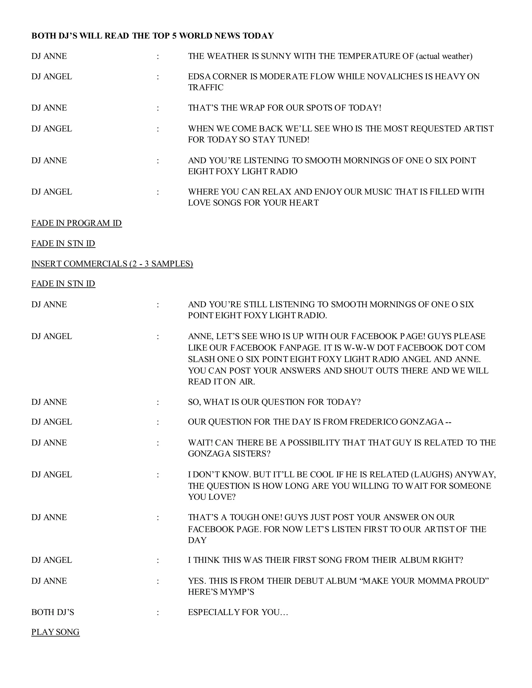 BOTH DJ’S WILL READ THE TOP 5 WORLD NEWS TODAY
DJ ANNE : THE WEATHER IS SUNNY WITH THE TEMPERATURE OF (actual weather)
DJ ANGEL : EDSA CORNER IS MODERATE FLOW WHILE NOVALICHES IS HEAVY ON
TRAFFIC
DJ ANNE : THAT’S THE WRAP FOR OUR SPOTS OF TODAY!
DJ ANGEL : WHEN WE COME BACK WE’LL SEE WHO IS THE MOST REQUESTED ARTIST
FOR TODAY SO STAY TUNED!
DJ ANNE : AND YOU’RE LISTENING TO SMOOTH MORNINGS OF ONE O SIX POINT
EIGHT FOXY LIGHT RADIO
DJ ANGEL : WHERE YOU CAN RELAX AND ENJOY OUR MUSIC THAT IS FILLED WITH
LOVE SONGS FOR YOUR HEART
FADE IN PROGRAM ID
FADE IN STN ID
INSERT COMMERCIALS (2 - 3 SAMPLES)
FADE IN STN ID
DJ ANNE : AND YOU’RE STILL LISTENING TO SMOOTH MORNINGS OF ONE O SIX
POINT EIGHT FOXY LIGHT RADIO.
DJ ANGEL : ANNE, LET’S SEE WHO IS UP WITH OUR FACEBOOK PAGE! GUYS PLEASE
LIKE OUR FACEBOOK FANPAGE. IT IS W-W-W DOT FACEBOOK DOT COM
SLASH ONE O SIX POINT EIGHT FOXY LIGHT RADIO ANGEL AND ANNE.
YOU CAN POST YOUR ANSWERS AND SHOUT OUTS THERE AND WE WILL
READ IT ON AIR.
DJ ANNE : SO, WHAT IS OUR QUESTION FOR TODAY?
DJ ANGEL : OUR QUESTION FOR THE DAY IS FROM FREDERICO GONZAGA --
DJ ANNE : WAIT! CAN THERE BE A POSSIBILITY THAT THAT GUY IS RELATED TO THE
GONZAGA SISTERS?
DJ ANGEL : I DON’T KNOW. BUT IT’LL BE COOL IF HE IS RELATED (LAUGHS) ANYWAY,
THE QUESTION IS HOW LONG ARE YOU WILLING TO WAIT FOR SOMEONE
YOU LOVE?
DJ ANNE : THAT’S A TOUGH ONE! GUYS JUST POST YOUR ANSWER ON OUR
FACEBOOK PAGE. FOR NOW LET’S LISTEN FIRST TO OUR ARTIST OF THE
DAY
DJ ANGEL : I THINK THIS WAS THEIR FIRST SONG FROM THEIR ALBUM RIGHT?
DJ ANNE : YES. THIS IS FROM THEIR DEBUT ALBUM “MAKE YOUR MOMMA PROUD”
HERE’S MYMP’S
BOTH DJ’S : ESPECIALLY FOR YOU…
PLAY SONG
 