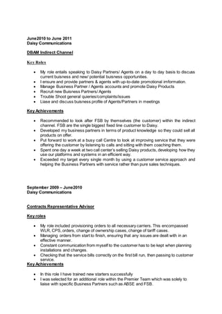 June2010 to June 2011
Daisy Communications
DBAM Indirect Channel
Key Roles
 My role entails speaking to Daisy Partners/ Agents on a day to day basis to discuss
current buisness and new/ potential buisness opportunities.
 I ensure and provide partners & agents with up-to-date promotional imformation.
 Manage Business Partner / Agents accounts and promote Daisy Products
 Recruit new Buisness Partners/ Agents
 Trouble Shoot general quieries/complaints/issues
 Liase and discuss buisness profile of Agents/Partners in meetings
Key Achievements
 Recommended to look after FSB by themselves (the customer) within the indirect
channel. FSB are the single biggest fixed line customer to Daisy.
 Developed my business partners in terms of product knowledge so they could sell all
products on offer.
 Put forward to work at a busy call Centre to look at improving service that they were
offering the customer by listening to calls and sitting with them coaching them.
 Spent one day a week at two call center’s selling Daisy products, developing how they
use our platforms and systems in an efficient way.
 Exceeded my target every single month by using a customer service approach and
helping the Business Partners with service rather than pure sales techniques.
September 2009 – June2010
Daisy Communications
Contracts Representative Advisor
Key roles
 My role included provisioning orders to all necessary carriers. This encompassed
WLR, CPS, orders, change of ownership cases, change of tariff cases.
 Managing orders from start to finish, ensuring that any issues are dealt with in an
effective manner.
 Constant communication from myself to the customer has to be kept when planning
installations and changes.
 Checking that the service bills correctly on the first bill run, then passing to customer
service.
Key Achievements
 In this role I have trained new starters successfully
 I was selected for an additional role within the Premier Team which was solely to
liaise with specific Business Partners such as ABSE and FSB.
 