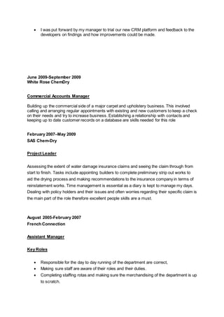  I was put forward by my manager to trial our new CRM platform and feedback to the
developers on findings and how improvements could be made.
June 2009-September 2009
White Rose ChemDry
Commercial Accounts Manager
Building up the commercial side of a major carpet and upholstery business. This involved
calling and arranging regular appointments with existing and new customers to keep a check
on their needs and try to increase business. Establishing a relationship with contacts and
keeping up to date customer records on a database are skills needed for this role
February 2007–May 2009
SAS Chem-Dry
Project Leader
Assessing the extent of water damage insurance claims and seeing the claim through from
start to finish. Tasks include appointing builders to complete preliminary strip out works to
aid the drying process and making recommendations to the insurance company in terms of
reinstatement works. Time management is essential as a diary is kept to manage my days.
Dealing with policy holders and their issues and often worries regarding their specific claim is
the main part of the role therefore excellent people skills are a must.
August 2005-February 2007
French Connection
Assistant Manager
Key Roles
 Responsible for the day to day running of the department are correct,
 Making sure staff are aware of their roles and their duties.
 Completing staffing rotas and making sure the merchandising of the department is up
to scratch.
 