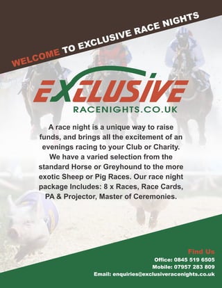 E CLUSIVERACENIGHTS.CO.UK
WELCOME TO EXCLUSIVE RACE NIGHTS
Find Us
Ofce: 0845 519 6505
Mobile: 07957 283 809
Email: enquiries@exclusiveracenights.co.uk
A race night is a unique way to raise
funds, and brings all the excitement of an
evenings racing to your Club or Charity.
We have a varied selection from the
standard Horse or Greyhound to the more
exotic Sheep or Pig Races. Our race night
package Includes: 8 x Races, Race Cards,
PA & Projector, Master of Ceremonies.
 