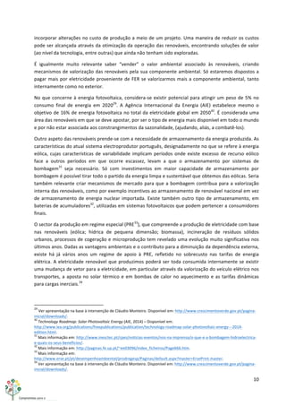 10	
  
	
  
incorporar	
  alterações	
  no	
  custo	
  de	
  produção	
  a	
  meio	
  de	
  um	
  projeto.	
  Uma	
  maneira	
  de	
  reduzir	
  os	
  custos	
  
pode	
  ser	
  alcançada	
  através	
  da	
  otimização	
  da	
  operação	
  das	
  renováveis,	
  encontrando	
  soluções	
  de	
  valor	
  
(ao	
  nível	
  da	
  tecnologia,	
  entre	
  outras)	
  que	
  ainda	
  não	
  tenham	
  sido	
  exploradas.	
  
É	
   igualmente	
   muito	
   relevante	
   saber	
   “vender”	
   o	
   valor	
   ambiental	
   associado	
   às	
   renováveis,	
   criando	
  
mecanismos	
  de	
  valorização	
  das	
  renováveis	
  pela	
  sua	
  componente	
  ambiental.	
  Só	
  estaremos	
  dispostos	
  a	
  
pagar	
  mais	
  por	
  eletricidade	
  proveniente	
  de	
  FER	
  se	
  valorizarmos	
  mais	
  a	
  componente	
  ambiental,	
  tanto	
  
internamente	
  como	
  no	
  exterior.	
  
No	
  que	
  concerne	
  à	
  energia	
  fotovoltaica,	
  considera-­‐se	
  existir	
  potencial	
  para	
  atingir	
  um	
  peso	
  de	
  5%	
  no	
  
consumo	
   final	
   de	
   energia	
   em	
   202029
.	
   A	
   Agência	
   Internacional	
   da	
   Energia	
   (AIE)	
   estabelece	
   mesmo	
   o	
  
objetivo	
  de	
  16%	
  de	
  energia	
  fotovoltaica	
  no	
  total	
  da	
  eletricidade	
  global	
  em	
  205030
.	
  É	
  considerada	
  uma	
  
área	
  das	
  renováveis	
  em	
  que	
  se	
  deve	
  apostar,	
  por	
  ser	
  o	
  tipo	
  de	
  energia	
  mais	
  disponível	
  em	
  todo	
  o	
  mundo	
  
e	
  por	
  não	
  estar	
  associada	
  aos	
  constrangimentos	
  da	
  sazonalidade,	
  (ajudando,	
  aliás,	
  a	
  combatê-­‐los).	
  
Outro	
  aspeto	
  das	
  renováveis	
  prende-­‐se	
  com	
  a	
  necessidade	
  de	
  armazenamento	
  da	
  energia	
  produzida.	
  As	
  
características	
  do	
  atual	
  sistema	
  electroprodutor	
  português,	
  designadamente	
  no	
  que	
  se	
  refere	
  à	
  energia	
  
eólica,	
  cujas	
  características	
  de	
  variabilidade	
  implicam	
  períodos	
  onde	
  existe	
  excesso	
  de	
  recurso	
  eólico	
  
face	
   a	
   outros	
   períodos	
   em	
   que	
   ocorre	
   escassez,	
   levam	
   a	
   que	
   o	
   armazenamento	
   por	
   sistemas	
   de	
  
bombagem31
	
   seja	
   necessário.	
   Só	
   com	
   investimentos	
   em	
   maior	
   capacidade	
   de	
   armazenamento	
   por	
  
bombagem	
  é	
  possível	
  tirar	
  todo	
  o	
  partido	
  da	
  energia	
  limpa	
  e	
  sustentável	
  que	
  obtemos	
  das	
  eólicas.	
  Seria	
  
também	
  relevante	
  criar	
  mecanismos	
  de	
  mercado	
  para	
  que	
  a	
  bombagem	
  contribua	
  para	
  a	
  valorização	
  
interna	
  das	
  renováveis,	
  como	
  por	
  exemplo	
  incentivos	
  ao	
  armazenamento	
  de	
  renovável	
  nacional	
  em	
  vez	
  
de	
  armazenamento	
  de	
  energia	
  nuclear	
  importada.	
  Existe	
  também	
  outro	
  tipo	
  de	
  armazenamento,	
  em	
  
baterias	
  de	
  acumuladores32
,	
  utilizadas	
  em	
  sistemas	
  fotovoltaicos	
  que	
  podem	
  pertencer	
  a	
  consumidores	
  
finais.	
  
O	
  sector	
  da	
  produção	
  em	
  regime	
  especial	
  (PRE33
),	
  que	
  compreende	
  a	
  produção	
  de	
  eletricidade	
  com	
  base	
  
nas	
   renováveis	
   (eólica;	
   hídrica	
   de	
   pequena	
   dimensão;	
   biomassa),	
   incineração	
   de	
   resíduos	
   sólidos	
  
urbanos,	
  processos	
  de	
  cogeração	
  e	
  microprodução	
  tem	
  revelado	
  uma	
  evolução	
  muito	
  significativa	
  nos	
  
últimos	
  anos.	
  Dadas	
  as	
  vantagens	
  ambientais	
  e	
  o	
  contributo	
  para	
  a	
  diminuição	
  da	
  dependência	
  externa,	
  
existe	
   há	
   já	
   vários	
   anos	
   um	
   regime	
   de	
   apoio	
   à	
   PRE,	
   refletido	
   no	
   sobrecusto	
   nas	
   tarifas	
   de	
   energia	
  
elétrica.	
  A	
  eletricidade	
  renovável	
  que	
  produzimos	
  poderá	
  ser	
  toda	
  consumida	
  internamente	
  se	
  existir	
  
uma	
  mudança	
  de	
  vetor	
  para	
  a	
  eletricidade,	
  em	
  particular	
  através	
  da	
  valorização	
  do	
  veículo	
  elétrico	
  nos	
  
transportes,	
  a	
  aposta	
  no	
  solar	
  térmico	
  e	
  em	
  bombas	
  de	
  calor	
  no	
  aquecimento	
  e	
  as	
  tarifas	
  dinâmicas	
  
para	
  cargas	
  inerciais.34
	
  
	
  	
  	
  	
  	
  	
  	
  	
  	
  	
  	
  	
  	
  	
  	
  	
  	
  	
  	
  	
  	
  	
  	
  	
  	
  	
  	
  	
  	
  	
  	
  	
  	
  	
  	
  	
  	
  	
  	
  	
  	
  	
  	
  	
  	
  	
  	
  	
  	
  	
  	
  	
  	
  	
  	
  	
  	
  	
  	
  	
  	
  
29
	
  Ver	
  apresentação	
  na	
  base	
  à	
  intervenção	
  de	
  Cláudio	
  Monteiro.	
  Disponível	
  em:	
  http://www.crescimentoverde.gov.pt/pagina-­‐
inicial/downloads/.	
  
30
	
  Technology	
  Roadmap:	
  Solar	
  Photovoltaic	
  Energy	
  (AIE,	
  2014)	
  –	
  Disponível	
  em:	
  
http://www.iea.org/publications/freepublications/publication/technology-­‐roadmap-­‐solar-­‐photovoltaic-­‐energy-­‐-­‐-­‐2014-­‐
edition.html.	
  
31
	
  Mais	
  informação	
  em:	
  http://www.inesctec.pt/cpes/noticias-­‐eventos/nos-­‐na-­‐imprensa/o-­‐que-­‐e-­‐a-­‐bombagem-­‐hidroelectrica-­‐
e-­‐quais-­‐os-­‐seus-­‐beneficios/.	
  
32
	
  Mais	
  informação	
  em:	
  http://paginas.fe.up.pt/~ee03096/index_ficheiros/Page666.htm.	
  
33
	
  Mais	
  informação	
  em:	
  
http://www.erse.pt/pt/desempenhoambiental/prodregesp/Paginas/default.aspx?master=ErsePrint.master.	
  
34
	
  Ver	
  apresentação	
  na	
  base	
  à	
  intervenção	
  de	
  Cláudio	
  Monteiro.	
  Disponível	
  em:	
  http://www.crescimentoverde.gov.pt/pagina-­‐
inicial/downloads/.	
  
 