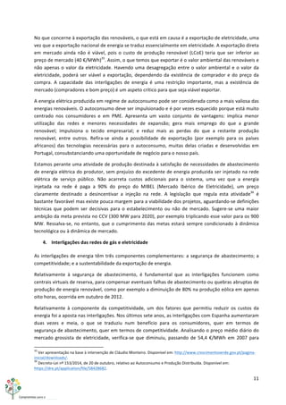 11	
  
	
  
No	
  que	
  concerne	
  à	
  exportação	
  das	
  renováveis,	
  o	
  que	
  está	
  em	
  causa	
  é	
  a	
  exportação	
  de	
  eletricidade,	
  uma	
  
vez	
  que	
  a	
  exportação	
  nacional	
  de	
  energia	
  se	
  traduz	
  essencialmente	
  em	
  eletricidade.	
  A	
  exportação	
  direta	
  
em	
  mercado	
  ainda	
  não	
  é	
  viável,	
  pois	
  o	
  custo	
  de	
  produção	
  renovável	
  (LCoE)	
  teria	
  que	
  ser	
  inferior	
  ao	
  
preço	
  de	
  mercado	
  (40	
  €/MWh)35
.	
  Assim,	
  o	
  que	
  temos	
  que	
  exportar	
  é	
  o	
  valor	
  ambiental	
  das	
  renováveis	
  e	
  
não	
  apenas	
  o	
  valor	
  da	
  eletricidade.	
  Havendo	
  uma	
  desagregação	
  entre	
  o	
  valor	
  ambiental	
  e	
  o	
  valor	
  da	
  
eletricidade,	
  poderá	
  ser	
  viável	
  a	
  exportação,	
  dependendo	
  da	
  existência	
  de	
  comprador	
  e	
  do	
  preço	
  da	
  
compra.	
   A	
   capacidade	
   das	
   interligações	
   de	
   energia	
   é	
   uma	
   restrição	
   importante,	
   mas	
   a	
   existência	
   de	
  
mercado	
  (compradores	
  e	
  bom	
  preço)	
  é	
  um	
  aspeto	
  crítico	
  para	
  que	
  seja	
  viável	
  exportar.	
  
A	
  energia	
  elétrica	
  produzida	
  em	
  regime	
  de	
  autoconsumo	
  pode	
  ser	
  considerada	
  como	
  a	
  mais	
  valiosa	
  das	
  
energias	
  renováveis.	
  O	
  autoconsumo	
  deve	
  ser	
  impulsionado	
  e	
  é	
  por	
  vezes	
  esquecido	
  porque	
  está	
  muito	
  
centrado	
   nos	
   consumidores	
   e	
   em	
   PME.	
   Apresenta	
   um	
   vasto	
   conjunto	
   de	
   vantagens:	
   implica	
   menor	
  
utilização	
   das	
   redes	
   e	
   menores	
   necessidades	
   de	
   expansão;	
   gera	
   mais	
   emprego	
   do	
   que	
   a	
   grande	
  
renovável;	
   impulsiona	
   o	
   tecido	
   empresarial;	
   e	
   reduz	
   mais	
   as	
   perdas	
   do	
   que	
   a	
   restante	
   produção	
  
renovável,	
   entre	
   outros.	
   Refira-­‐se	
   ainda	
   a	
   possibilidade	
   de	
   exportação	
   (por	
   exemplo	
   para	
   os	
   países	
  
africanos)	
  das	
  tecnologias	
  necessárias	
  para	
  o	
  autoconsumo,	
  muitas	
  delas	
  criadas	
  e	
  desenvolvidas	
  em	
  
Portugal,	
  consubstanciando	
  uma	
  oportunidade	
  de	
  negócio	
  para	
  o	
  nosso	
  país.	
  
Estamos	
  perante	
  uma	
  atividade	
  de	
  produção	
  destinada	
  à	
  satisfação	
  de	
  necessidades	
  de	
  abastecimento	
  
de	
  energia	
  elétrica	
  do	
  produtor,	
  sem	
  prejuízo	
  do	
  excedente	
  de	
  energia	
  produzida	
  ser	
  injetado	
  na	
  rede	
  
elétrica	
   de	
   serviço	
   público.	
   Não	
   acarreta	
   custos	
   adicionais	
   para	
   o	
   sistema,	
   uma	
   vez	
   que	
   a	
   energia	
  
injetada	
   na	
   rede	
   é	
   paga	
   a	
   90%	
   do	
   preço	
   do	
   MIBEL	
   (Mercado	
   Ibérico	
   de	
   Eletricidade),	
   um	
   preço	
  
claramente	
   destinado	
   a	
   desincentivar	
   a	
   injeção	
   na	
   rede.	
   A	
   legislação	
   que	
   regula	
   esta	
   atividade36
	
   é	
  
bastante	
  favorável	
  mas	
  existe	
  pouca	
  margem	
  para	
  a	
  viabilidade	
  dos	
  projetos,	
  aguardando-­‐se	
  definições	
  
técnicas	
  que	
  podem	
  ser	
  decisivas	
  para	
  o	
  estabelecimento	
  ou	
  não	
  de	
  mercado.	
  Sugere-­‐se	
  uma	
  maior	
  
ambição	
  da	
  meta	
  prevista	
  no	
  CCV	
  (300	
  MW	
  para	
  2020),	
  por	
  exemplo	
  triplicando	
  esse	
  valor	
  para	
  os	
  900	
  
MW.	
  Ressalva-­‐se,	
  no	
  entanto,	
  que	
  o	
  cumprimento	
  das	
  metas	
  estará	
  sempre	
  condicionado	
  à	
  dinâmica	
  
tecnológica	
  ou	
  à	
  dinâmica	
  de	
  mercado.	
  	
  
4. Interligações	
  das	
  redes	
  de	
  gás	
  e	
  eletricidade	
  
As	
  interligações	
  de	
  energia	
  têm	
  três	
  componentes	
  complementares:	
  a	
  segurança	
  de	
  abastecimento;	
  a	
  
competitividade;	
  e	
  a	
  sustentabilidade	
  da	
  exportação	
  de	
  energia.	
  	
  
Relativamente	
   à	
   segurança	
   de	
   abastecimento,	
   é	
   fundamental	
   que	
   as	
   interligações	
   funcionem	
   como	
  
centrais	
  virtuais	
  de	
  reserva,	
  para	
  compensar	
  eventuais	
  falhas	
  de	
  abastecimento	
  ou	
  quebras	
  abruptas	
  de	
  
produção	
  de	
  energia	
  renovável,	
  como	
  por	
  exemplo	
  a	
  diminuição	
  de	
  80%	
  na	
  produção	
  eólica	
  em	
  apenas	
  
oito	
  horas,	
  ocorrida	
  em	
  outubro	
  de	
  2012.	
  
Relativamente	
   à	
   componente	
   da	
   competitividade,	
   um	
   dos	
   fatores	
   que	
   permitiu	
   reduzir	
   os	
   custos	
   da	
  
energia	
  foi	
  a	
  aposta	
  nas	
  interligações.	
  Nos	
  últimos	
  sete	
  anos,	
  as	
  interligações	
  com	
  Espanha	
  aumentaram	
  
duas	
   vezes	
   e	
   meia,	
   o	
   que	
   se	
   traduziu	
   num	
   benefício	
   para	
   os	
   consumidores,	
   quer	
   em	
   termos	
   de	
  
segurança	
  de	
  abastecimento,	
  quer	
  em	
  termos	
  de	
  competitividade.	
  Analisando	
  o	
  preço	
  médio	
  diário	
  do	
  
mercado	
  grossista	
  de	
  eletricidade,	
   verifica-­‐se	
  que	
  diminuiu,	
  passando	
  de	
  54,4	
  €/MWh	
  em	
  2007	
  para	
  
	
  	
  	
  	
  	
  	
  	
  	
  	
  	
  	
  	
  	
  	
  	
  	
  	
  	
  	
  	
  	
  	
  	
  	
  	
  	
  	
  	
  	
  	
  	
  	
  	
  	
  	
  	
  	
  	
  	
  	
  	
  	
  	
  	
  	
  	
  	
  	
  	
  	
  	
  	
  	
  	
  	
  	
  	
  	
  	
  	
  	
  
35
	
  Ver	
  apresentação	
  na	
  base	
  à	
  intervenção	
  de	
  Cláudio	
  Monteiro.	
  Disponível	
  em:	
  http://www.crescimentoverde.gov.pt/pagina-­‐
inicial/downloads/.	
  
36
	
  Decreto-­‐Lei	
  nº	
  153/2014,	
  de	
  20	
  de	
  outubro,	
  relativo	
  ao	
  Autoconsumo	
  e	
  Produção	
  Distribuída.	
  Disponível	
  em:	
  
https://dre.pt/application/file/58428682.	
  
 