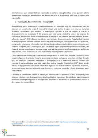 13	
  
	
  
alternativas:	
  ou	
  usar	
  a	
  capacidade	
  de	
  exportação	
  ou	
  cortar	
  a	
  produção	
  eólica,	
  sendo	
  que	
  esta	
  última	
  
apresentava	
   implicações	
   elevadíssimas	
   em	
   termos	
   técnicos	
   e	
   económicos,	
   pelo	
   que	
   se	
   optou	
   pela	
  
exportação.	
  
5. Investigação,	
  Desenvolvimento	
  e	
  Inovação	
  (IDI)	
  
Reconhece-­‐se	
   que	
   a	
   investigação,	
   o	
   desenvolvimento	
   e	
   a	
   inovação	
   (IDI)	
   são	
   fundamentais	
   para	
   se	
  
alcançar	
   um	
   crescimento	
   verde.	
   É	
   necessário	
   possuir	
   uma	
   cadeia	
   de	
   valor	
   com	
   recursos	
   humanos	
  
altamente	
   qualificados	
   que	
   alimente	
   a	
   investigação	
   aplicada	
   e	
   que	
   dê	
   origem	
   à	
   criação	
   e	
  
desenvolvimento	
   de	
   tecnologia.	
   A	
   IDI	
   procura	
   criar	
   valor	
   para	
   a	
   indústria	
   através	
   de	
   projetos	
   de	
  
consultoria,	
  de	
  contratos	
  feitos	
  diretamente	
  com	
  as	
  empresas,	
  de	
  patentes,	
  de	
  licenciamento,	
  de	
  spin-­‐
offs,	
  entre	
  outros41
.	
  A	
  IDI	
  não	
  está	
  contida	
  em	
  silos	
  fechados	
  de	
  conhecimento.	
  Trabalhar	
  hoje	
  na	
  área	
  
da	
  energia	
  significa	
  trabalhar	
  também	
  na	
  área	
  das	
  telecomunicações,	
  com	
  software	
  de	
  alta	
  qualidade,	
  
com	
  grandes	
  volumes	
  de	
  informação,	
  com	
  técnicas	
  de	
  aprendizagem	
  automática,	
  com	
  multimédia,	
  com	
  
sensores	
  avançados,	
  etc.	
  A	
  investigação,	
  para	
  ser	
  credível	
  e	
  para	
  proporcionar	
  produtos	
  inovadores,	
  até	
  
chegar	
  à	
  fase	
  de	
  prototipagem,	
  tem	
  que	
  passar	
  pela	
  fase	
  da	
  conceção	
  e	
  pela	
  simulação	
  em	
  ambientes	
  
laboratoriais,	
  sendo	
  necessário	
  um	
  forte	
  investimento	
  na	
  componente	
  laboratorial.	
  
Como	
  exemplos	
  de	
  projetos	
  de	
  IDI	
  na	
  área	
  da	
  energia	
  temos	
  as	
  smart	
  grids,	
  também	
  conhecidas	
  como	
  
redes	
  inteligentes	
  de	
  energia.	
  Évora	
  foi	
  a	
  primeira	
  metrópole	
  portuguesa	
  a	
  receber	
  este	
  tipo	
  de	
  rede	
  
que,	
   ao	
   potenciar	
   a	
   eficiência	
   energética,	
   a	
   microprodução	
   e	
   a	
   mobilidade	
   elétrica,	
   constitui	
   um	
  
exemplo	
  de	
  sustentabilidade	
  para	
  todo	
  o	
  país.	
  Este	
  projeto	
  inovador	
  (Projeto	
  InovGrid42
)	
  dotou	
  a	
  rede	
  
elétrica	
  de	
  equipamentos	
  capazes	
  de	
  automatizar	
  a	
  gestão	
  das	
  redes	
  e	
  melhorar	
  a	
  qualidade	
  de	
  serviço,	
  
ao	
   mesmo	
   tempo	
   que	
   tem	
   potencial	
   para	
   diminuir	
   os	
   custos	
   de	
   operação,	
   criando	
   emprego	
   e	
   valor	
  
acrescentado.	
  
Considera-­‐se	
  fundamental	
  o	
  apoio	
  às	
  instituições	
  nacionais	
  de	
  IDI,	
  investindo	
  na	
  área	
  da	
  segurança	
  dos	
  
sistemas	
  elétricos	
  e	
  no	
  desenvolvimento	
  dos	
  SmartMeters,	
  na	
  procura	
  de	
  soluções	
  e	
  algoritmos	
  para	
  
promover	
  uma	
  larga	
  integração	
  da	
  microgeração,	
  da	
  produção	
  distribuída,	
  da	
  gestão	
  ativa	
  da	
  procura	
  e	
  
da	
  resposta	
  dos	
  consumidores.	
  
	
   	
  
	
  	
  	
  	
  	
  	
  	
  	
  	
  	
  	
  	
  	
  	
  	
  	
  	
  	
  	
  	
  	
  	
  	
  	
  	
  	
  	
  	
  	
  	
  	
  	
  	
  	
  	
  	
  	
  	
  	
  	
  	
  	
  	
  	
  	
  	
  	
  	
  	
  	
  	
  	
  	
  	
  	
  	
  	
  	
  	
  	
  	
  
41
	
  Ver	
  apresentação	
  na	
  base	
  à	
  intervenção	
  de	
  João	
  Peças	
  Lopes.	
  Disponível	
  em:	
  http://www.crescimentoverde.gov.pt/pagina-­‐
inicial/downloads/.	
  
42
	
  Mais	
  informação	
  em:	
  http://www.inovcity.com/pt/rede-­‐inteligente/inovgrid/.	
  
 