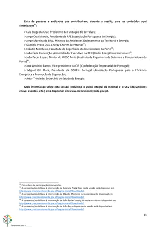 14	
  
	
  
Lista	
   de	
   pessoas	
   e	
   entidades	
   que	
   contribuíram,	
   durante	
   a	
   sessão,	
   para	
   os	
   conteúdos	
   aqui	
  
sintetizados43
:	
  
>	
  Luís	
  Braga	
  da	
  Cruz,	
  Presidente	
  da	
  Fundação	
  de	
  Serralves;	
  
>	
  Jorge	
  Cruz	
  Morais,	
  Presidente	
  da	
  APE	
  (Associação	
  Portuguesa	
  de	
  Energia);	
  
>	
  Jorge	
  Moreira	
  da	
  Silva,	
  Ministro	
  do	
  Ambiente,	
  Ordenamento	
  do	
  Território	
  e	
  Energia;	
  
>	
  Gabriela	
  Prata	
  Dias,	
  Energy	
  Charter	
  Secretariat44
;	
  
>	
  Cláudio	
  Monteiro,	
  Faculdade	
  de	
  Engenharia	
  da	
  Universidade	
  do	
  Porto45
;	
  
>	
  João	
  Faria	
  Conceição,	
  Administrador	
  Executivo	
  na	
  REN	
  (Redes	
  Energéticas	
  Nacionais)46
;	
  
>	
  João	
  Peças	
  Lopes,	
  Diretor	
  do	
  INESC	
  Porto	
  (Instituto	
  de	
  Engenharia	
  de	
  Sistemas	
  e	
  Computadores	
  do	
  
Porto)47
;	
  
>	
  José	
  António	
  Barros,	
  Vice-­‐presidente	
  da	
  CIP	
  (Confederação	
  Empresarial	
  de	
  Portugal);	
  
>	
   Miguel	
   Gil	
   Mata,	
   Presidente	
   da	
   COGEN	
   Portugal	
   (Associação	
   Portuguesa	
   para	
   a	
   Eficiência	
  
Energética	
  e	
  Promoção	
  da	
  Cogeração);	
  
>	
  Artur	
  Trindade,	
  Secretário	
  de	
  Estado	
  da	
  Energia.	
  
	
  
Mais	
  informação	
  sobre	
  esta	
  sessão	
  (incluindo	
  o	
  vídeo	
  integral	
  da	
  mesma)	
  e	
  o	
  CCV	
  (documentos	
  
chave,	
  eventos,	
  etc.)	
  está	
  disponível	
  em	
  www.crescimentoverde.gov.pt.	
  
	
  
	
  	
  	
  	
  	
  	
  	
  	
  	
  	
  	
  	
  	
  	
  	
  	
  	
  	
  	
  	
  	
  	
  	
  	
  	
  	
  	
  	
  	
  	
  	
  	
  	
  	
  	
  	
  	
  	
  	
  	
  	
  	
  	
  	
  	
  	
  	
  	
  	
  	
  	
  	
  	
  	
  	
  	
  	
  	
  	
  	
  	
  
43
	
  Por	
  ordem	
  de	
  participação/intervenção.	
  
44
	
  A	
  apresentação	
  de	
  base	
  à	
  intervenção	
  de	
  Gabriela	
  Prata	
  Dias	
  nesta	
  sessão	
  está	
  disponível	
  em	
  
http://www.crescimentoverde.gov.pt/pagina-­‐inicial/downloads/.	
  
45
	
  A	
  apresentação	
  de	
  base	
  à	
  intervenção	
  de	
  Cláudio	
  Monteiro	
  nesta	
  sessão	
  está	
  disponível	
  em	
  
http://www.crescimentoverde.gov.pt/pagina-­‐inicial/downloads/.	
  
46
	
  A	
  apresentação	
  de	
  base	
  à	
  intervenção	
  de	
  João	
  Faria	
  Conceição	
  nesta	
  sessão	
  está	
  disponível	
  em	
  
http://www.crescimentoverde.gov.pt/pagina-­‐inicial/downloads/.	
  
47
	
  A	
  apresentação	
  de	
  base	
  à	
  intervenção	
  de	
  João	
  Peças	
  Lopes	
  nesta	
  sessão	
  está	
  disponível	
  em	
  
http://www.crescimentoverde.gov.pt/pagina-­‐inicial/downloads/.	
  
 