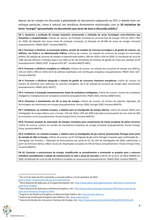 4	
  
	
  
Apesar	
  de	
  ter	
  estado	
  em	
  discussão	
  a	
  globalidade	
  do	
  documento	
  subjacente	
  ao	
  CCV,	
  o	
  debate	
  teve	
  um	
  
enfoque	
  particular,	
  como	
  é	
  natural,	
  em	
  temáticas	
  diretamente	
  relacionadas	
  com	
  as	
  10	
  iniciativas	
  do	
  
tema	
  “energia”	
  apresentadas	
  no	
  documento	
  que	
  serve	
  de	
  base	
  à	
  discussão	
  pública4
:	
  
EN	
   1:	
   Aumentar	
   a	
   produção	
   de	
   energia	
   renovável,	
   promovendo	
   a	
   utilização	
   de	
   novas	
   tecnologias	
   custo-­‐eficientes	
   que	
  
fomentem	
  a	
  competitividade;	
  critérios	
  de	
  sucesso:	
  (a)	
  Produção	
  renovável	
  no	
  consumo	
  final	
  de	
  energia:	
  31%	
  em	
  2020	
  e	
  40%	
  
em	
   2030;	
   (b)	
   Redução	
   dos	
   custos	
   totais	
   de	
   produção	
   renovável;	
   (c)	
   Redução	
   de	
   30-­‐40%	
   do	
   preço	
   da	
   energia	
   renovável	
  
(enquadramento:	
  PNAER	
  2020
5
,	
  Iniciativa	
  MAOTE);	
  
EN	
  2:	
  Promover	
  a	
  eficiência	
  na	
  iluminação	
  pública,	
  através	
  de	
  medidas	
  de	
  natureza	
  tecnológica	
  e	
  da	
  gestão	
  do	
  sistema,	
  nos	
  
edifícios,	
   nas	
   frotas	
   e	
   na	
   Administração	
   Pública;	
   critérios	
   de	
   sucesso:	
   (a)	
   redução	
   de	
   consumo	
   de	
   energia	
   em	
   iluminação	
  
pública;	
  (b)	
  redução	
  de	
  consumo	
  de	
  energia	
  na	
  administração	
  pública,	
  30%	
  em	
  2020	
  e	
  35%	
  em	
  2030;	
  (c)	
  introdução	
  de	
  cerca	
  de	
  
1200	
  veículos	
  elétricos	
  e	
  híbridos	
  plug-­‐in	
  até	
  2020	
  na	
  AP;	
  (d)	
  introdução	
  de	
  sistemas	
  de	
  gestão	
  de	
  frotas	
  (car	
  pooling)	
  na	
  AP	
  
(enquadramento:	
  PNAEE	
  2016
6
,	
  Programa	
  ECO.AP
7
,	
  Iniciativa	
  MAOTE-­‐MEF);	
  
EN	
  3:	
  Promover	
  a	
  eficiência	
  energética	
  no	
  edificado;	
  critérios	
  de	
  sucesso:	
  (a)	
  redução	
  dos	
  consumos	
  de	
  energia	
  nos	
  edifícios,	
  
25%	
  em	
  2020	
  e	
  30%	
  em	
  2030;	
  (b)	
  %	
  de	
  edifícios	
  reabilitados	
  com	
  certificação	
  energética	
  (enquadramento:	
  PNAEE	
  2016,	
  SCE
8
,	
  
Iniciativa	
  MAOTE);	
  
EN	
   4:	
   Promover	
   a	
   eficiência	
   alargando	
   o	
   sistema	
   de	
   gestão	
   de	
   consumos	
   intensivos	
   energéticos;	
   critério	
   de	
   sucesso:	
   (a)	
  
número	
   de	
   empresas	
   com	
   melhorias	
   no	
   consumo	
   energético;	
   (b)	
   %	
   de	
   redução	
   de	
   consumo	
   de	
   energia	
   após	
   investimento	
  
(enquadramento:	
  PNAEE	
  2016,	
  SGCIE
9
);	
  
EN	
  5:	
  Fomentar	
  a	
  instalação	
  economicamente	
  viável	
  de	
  contadores	
  inteligentes;	
  critério	
  de	
  sucesso:	
  número	
  de	
  contadores	
  
inteligentes	
  instalados/total	
  de	
  contadores	
  existentes	
  (enquadramento:	
  PNAEE	
  2016,	
  Diretiva	
  2009/72/CE);	
  
EN	
   6:	
   Dinamizar	
   o	
   investimento	
   em	
   IDI	
   na	
   área	
   de	
   energia;	
   critérios	
   de	
   sucesso:	
   (a)	
   número	
   de	
   patentes	
   registadas;	
   (b)	
  
Percentagem	
  de	
  investimento	
  em	
  energia	
  (enquadramento:	
  Horizon	
  2020,	
  Portugal	
  2020,	
  Iniciativa	
  MAOTE);	
  
EN	
  7:	
  Estabelecer,	
  no	
  contexto	
  europeu,	
  o	
  objetivo	
  para	
  as	
  interligações	
  de	
  energia	
  elétrica;	
  critério	
  de	
  sucesso:	
  Metas	
  para	
  
interligações	
  de	
  energia	
  elétrica	
  com	
  a	
  Europa:	
  12%	
  até	
  2020	
  e	
  25%	
  até	
  2030	
  (calculado	
  no	
  pressuposto	
  de	
  uma	
  meta	
  de	
  40%	
  
de	
  renováveis	
  na	
  UE	
  (enquadramento:	
  Pacote	
  Energia-­‐Clima,	
  Iniciativa	
  MAOTE);	
  
EN	
  8:	
  Promover	
  projetos	
  de	
  exportação	
  de	
  energias	
  renováveis	
  para	
  cumprimento	
  de	
  metas	
  europeias	
  de	
  países	
  terceiros;	
  
critério	
   de	
   sucesso:	
   número	
   de	
   acordos	
   de	
   transferência	
   estatística	
   de	
   energia	
   renovável	
   (enquadramento:	
   Pacote	
   Energia-­‐
Clima,	
  Iniciativa	
  MAOTE);	
  
EN	
  9:	
  Estabelecer,	
  no	
  contexto	
  europeu,	
  o	
  objetivo	
  para	
  as	
  interligações	
  de	
  gás	
  natural,	
  posicionando	
  Portugal	
  como	
  porta	
  
de	
  entrada	
  de	
  LNG	
  na	
  Europa;	
  critérios	
  de	
  sucesso:	
  (a)	
  3ª	
  interligação	
  de	
  gás	
  entre	
  Portugal	
  e	
  Espanha	
  após	
  confirmação	
  de:	
  –	
  
Interligação	
  nos	
  Pirenéus;	
  –	
  Obtenção	
  do	
  financiamento	
  por	
  parte	
  da	
  CE;	
  (b)	
  25%	
  de	
  interligações	
  até	
  2030,	
  substituindo,	
  a	
  
partir	
  da	
  Península	
  Ibérica,	
  50bcm	
  anuais	
  de	
  importações	
  europeias	
  de	
  GN	
  da	
  Rússia	
  (enquadramento:	
  Pacote	
  Energia-­‐Clima,	
  
Iniciativa	
  MAOTE);	
  
EN	
   10:	
   Fomentar	
   o	
   autoconsumo	
   de	
   energia,	
   simplificando	
   os	
   procedimentos	
   e	
   orientando	
   os	
   projetos	
   para	
   o	
   consumo	
  
individual,	
  possibilitando	
  a	
  injeção	
  do	
  remanescente	
  na	
  rede	
  a	
  preço	
  de	
  mercado;	
  critérios	
  de	
  sucesso:	
  (a)	
  Meta	
  300MW	
  em	
  
2020;	
  (b)	
  Redução	
  do	
  custo	
  do	
  kW	
  de	
  potência	
  instalada	
  em	
  autoconsumo	
  (enquadramento:	
  PNAER	
  2020,	
  Iniciativa	
  MAOTE).	
  
	
   	
  
	
  	
  	
  	
  	
  	
  	
  	
  	
  	
  	
  	
  	
  	
  	
  	
  	
  	
  	
  	
  	
  	
  	
  	
  	
  	
  	
  	
  	
  	
  	
  	
  	
  	
  	
  	
  	
  	
  	
  	
  	
  	
  	
  	
  	
  	
  	
  	
  	
  	
  	
  	
  	
  	
  	
  	
  	
  	
  	
  	
  	
  
4
	
  Ver	
  p.52	
  do	
  texto	
  do	
  CCV	
  submetido	
  a	
  consulta	
  pública	
  a	
  15	
  de	
  setembro	
  de	
  2014	
  
(http://www.crescimentoverde.gov.pt/compromisso).	
  
5
	
  Plano	
  Nacional	
  de	
  Ação	
  para	
  as	
  Energias	
  Renováveis.	
  Ver:	
  http://www.adene.pt/programa/pnaer-­‐2020-­‐plano-­‐nacional-­‐de-­‐
acao-­‐para-­‐energias.	
  
6
	
  Plano	
  Nacional	
  de	
  Ação	
  para	
  a	
  Eficiência	
  Energética.	
  Ver:	
  http://www.adene.pt/programa/pnaee-­‐2016-­‐plano-­‐nacional-­‐de-­‐
acao-­‐para-­‐eficiencia-­‐energetica-­‐2016.	
  
7
	
  Programa	
  de	
  Eficiência	
  Energética	
  na	
  Administração	
  Pública.	
  Ver:	
  http://ecoap.adene.pt.	
  
8
	
  Sistema	
  de	
  Certificação	
  Energética	
  dos	
  Edifícios.	
  Ver:	
  www.adene.pt/sce.	
  
9
	
  Sistema	
  de	
  Gestão	
  dos	
  Consumos	
  Intensivos	
  de	
  Energia.	
  Ver:	
  http://www.adene.pt/sites/default/files/0222202226.pdf.	
  
 
