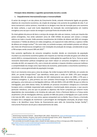 5	
  
	
  
Principais	
  ideias	
  debatidas	
  e	
  sugestões	
  apresentadas	
  durante	
  a	
  sessão	
  
1. Enquadramento	
  internacional/europeu	
  e	
  transversalidade	
  	
  
O	
  sector	
  da	
  energia	
  é	
  um	
  dos	
  pilares	
  do	
  Crescimento	
  Verde,	
  estando	
  intimamente	
  ligado	
  aos	
  grandes	
  
objetivos	
  do	
  crescimento	
  económico,	
  da	
  criação	
  de	
  emprego	
  e	
  do	
  aumento	
  da	
  qualidade	
  de	
  vida.	
  É	
  um	
  
tema	
  transversal	
  a	
  vários	
  sectores,	
  inserindo-­‐se	
  no	
  desígnio	
  mais	
  lato	
  de	
  transição	
  para	
  uma	
  economia	
  
de	
   baixo	
   carbono,	
   a	
   qual	
   está	
   muito	
   dependente	
   da	
   resolução	
   dos	
   constrangimentos	
   em	
   matéria	
  
energética	
  uma	
  vez	
  que	
  o	
  sector	
  da	
  energia	
  é	
  a	
  principal	
  fonte	
  de	
  emissões	
  de	
  GEE.	
  
Os	
  níveis	
  globais	
  de	
  procura	
  de	
  bens	
  e	
  serviços	
  de	
  energia	
  são	
  cada	
  vez	
  maiores,	
  muito	
  por	
  impulso	
  dos	
  
países	
   emergentes,	
   mas	
   ainda	
   subsistem	
   cerca	
   de	
   1500	
   milhões	
   de	
   pessoas	
   sem	
   acesso	
   a	
   energia	
  
elétrica	
  em	
  todo	
  o	
  mundo.	
  Estão	
  previstos	
  investimentos	
  de	
  6	
  biliões	
  de	
  dólares	
  até	
  2035	
  em	
  energias	
  
renováveis	
  e	
  7	
  biliões	
  de	
  dólares	
  em	
  redes	
  energéticas,	
  em	
  especial	
  em	
  redes	
  elétricas,	
  e	
  apenas	
  1	
  bilião	
  
de	
  dólares	
  em	
  energia	
  nuclear10
.	
  
Por	
  outro	
  lado,	
  no	
  contexto	
  europeu,	
  está	
  também	
  previsto	
  um	
  reforço	
  
dos	
  níveis	
  de	
  infraestruturas	
  energéticas	
  e	
  de	
  instalações	
  de	
  produção	
  de	
  energia,	
  considerando-­‐se	
  que	
  
o	
  PIB	
  europeu	
  verde	
  crescerá	
  30%	
  até	
  202511
.	
  
Este	
   aumento	
   significativo	
   do	
   consumo	
   energético	
   mundial,	
   devido	
   ao	
   crescimento	
   da	
   população	
  
mundial	
  e	
  ao	
  crescimento	
  económico	
  global,	
  tem	
  impactes	
  ao	
  nível	
  das	
  emissões	
  de	
  gases	
  com	
  efeito	
  de	
  
estufa	
  (GEE)	
  e,	
  consequentemente,	
  na	
  temperatura	
  média	
  global	
  da	
  superfície	
  da	
  Terra.	
  Torna-­‐se	
  assim	
  
necessário	
  desenvolver	
  políticas	
  energéticas	
  que	
  visem	
  reduzir	
  os	
  consumos	
  energéticos	
  e	
  reduzir	
  as	
  
emissões	
  de	
  GEE,	
  em	
  especial	
  o	
  CO2,	
  com	
  o	
  intuito	
  de	
  controlar	
  o	
  impacte	
  climático	
  e	
  procurar	
  melhorar	
  
a	
  competitividade	
  da	
  energia	
  como	
  input	
  básico	
  da	
  economia,	
  potenciando	
  o	
  crescimento	
  económico	
  e	
  
permitindo	
  o	
  acesso	
  generalizado	
  da	
  população	
  à	
  energia.	
  
Este	
  é	
  um	
  momento	
  único	
  para	
  a	
  área	
  da	
  energia.	
  Na	
  União	
  Europeia	
  (UE)	
  foi	
  definido,	
  em	
  outubro	
  de	
  
2014,	
   um	
   acordo	
   Energia-­‐Clima12
	
   que	
   identificou	
   metas	
   para	
   a	
   União	
   em	
   2030:	
   27%	
   para	
   energias	
  
renováveis;	
   40%	
   de	
   redução	
   das	
   emissões	
   de	
   GEE	
   relativamente	
   aos	
   valores	
   de	
   1990;	
   e	
   27%	
   para	
   a	
  
eficiência	
   energética.	
   E,	
   pela	
   primeira	
   vez	
   num	
   contexto	
   Clima-­‐Energia,	
   foi	
   introduzida,	
   por	
   proposta	
  
portuguesa,	
  uma	
  meta	
  para	
  as	
  interligações	
  elétricas:	
  10%	
  até	
  2020	
  e	
  15%	
  até	
  2030.	
  No	
  que	
  se	
  refere	
  às	
  
interligações,	
  para	
  além	
  destas	
  metas,	
  foi	
  definido	
  um	
  processo	
  vinculativo	
  e	
  designou-­‐se	
  a	
  Comissão	
  
Europeia	
  como	
  a	
  entidade	
  responsável	
  pela	
  avaliação	
  e	
  monitorização	
  deste	
  processo,	
  o	
  que	
  assume	
  
particular	
  relevância,	
  uma	
  vez	
  que	
  no	
  passado	
  os	
  objetivos	
  não	
  foram	
  cumpridos	
  por	
  estarem	
  muito	
  
dependentes	
  das	
  necessidades	
  e	
  da	
  iniciativa	
  de	
  cada	
  país.	
  Entre	
  a	
  Península	
  Ibérica	
  e	
  a	
  França	
  existe	
  
atualmente	
  1,5%	
  de	
  interligações	
  elétricas,	
  quando	
  em	
  80%	
  dos	
  países	
  a	
  interligação	
  com	
  o	
  país	
  vizinho	
  
é	
  de	
  mais	
  de	
  30%	
  -­‐	
  este	
  é	
  um	
  caso	
  único,	
  apenas	
  comparável	
  com	
  os	
  Balcãs.	
  Para	
  o	
  futuro,	
  a	
  Comissão	
  
Europeia	
  terá	
  a	
  obrigação	
  de	
  monitorizar	
  a	
  percentagem	
  de	
  interligações	
  alcançada,	
  de	
  propor	
  novas	
  
metas	
   e	
   de	
   identificar	
   novas	
   fontes	
   de	
   financiamento	
   para	
   além	
   do	
   Connecting	
   Europe	
   Facility13
,	
  
instrumento	
  financeiro	
  da	
  UE	
  para	
  o	
  desenvolvimento	
  de	
  redes.	
  
	
  	
  	
  	
  	
  	
  	
  	
  	
  	
  	
  	
  	
  	
  	
  	
  	
  	
  	
  	
  	
  	
  	
  	
  	
  	
  	
  	
  	
  	
  	
  	
  	
  	
  	
  	
  	
  	
  	
  	
  	
  	
  	
  	
  	
  	
  	
  	
  	
  	
  	
  	
  	
  	
  	
  	
  	
  	
  	
  	
  	
  
10
	
  World	
  Energy	
  Investment	
  Outlook	
  –	
  Special	
  Report	
  (AIE,	
  2014)	
  -­‐	
  Disponível	
  em:	
  www.worldenergyoutlook.org/investment.	
  	
  
11
	
  Green	
  Economy:	
  Realities,	
  Prospects,	
  and	
  Limits	
  to	
  Growth	
  (Carnegie	
  Center,	
  2013)	
  -­‐	
  Disponível	
  em:	
  
http://carnegieendowment.org/files/CP_Porfiriev_Eng_web.pdf.	
  
12
	
  Ver	
  conclusões	
  do	
  Conselho	
  Europeu	
  sobre	
  o	
  Quadro	
  de	
  Ação	
  relativo	
  ao	
  Clima	
  e	
  à	
  Energia	
  para	
  2030.	
  Disponível	
  em:	
  
http://www.consilium.europa.eu/pt/meetings/european-­‐council/2014/10/23-­‐24/.	
  
13
	
  Ver:	
  http://inea.ec.europa.eu/en/cef/cef.htm.	
  
 