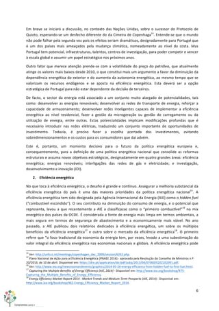 6	
  
	
  
Em	
   breve	
   se	
   iniciará	
   a	
   discussão,	
   no	
   contexto	
   das	
   Nações	
   Unidas,	
   sobre	
   o	
   sucessor	
   do	
   Protocolo	
   de	
  
Quioto,	
  esperando-­‐se	
  um	
  desfecho	
  diferente	
  do	
  da	
  Cimeira	
  de	
  Copenhaga14
.	
  Entende-­‐se	
  que	
  o	
  mundo	
  
não	
  pode	
  falhar	
  pela	
  segunda	
  vez	
  pois	
  os	
  efeitos	
  seriam	
  dramáticos,	
  designadamente	
  para	
  Portugal	
  que	
  
é	
   um	
   dos	
   países	
   mais	
   ameaçados	
   pela	
   mudança	
   climática,	
   nomeadamente	
   ao	
   nível	
   da	
   costa.	
   Mas	
  
Portugal	
  tem	
  potencial,	
  infraestruturas,	
  talentos,	
  centros	
  de	
  investigação,	
  para	
  poder	
  competir	
  e	
  vencer	
  
à	
  escala	
  global	
  e	
  assumir	
  um	
  papel	
  estratégico	
  nos	
  próximos	
  anos.	
  
Outro	
  fator	
  que	
  merece	
  atenção	
  prende-­‐se	
  com	
  a	
  volatilidade	
  do	
  preço	
  do	
  petróleo,	
  que	
  atualmente	
  
atinge	
  os	
  valores	
  mais	
  baixos	
  desde	
  2010,	
  o	
  que	
  constitui	
  mais	
  um	
  argumento	
  a	
  favor	
  da	
  diminuição	
  da	
  
dependência	
  energética	
  do	
  exterior	
  e	
  do	
  aumento	
  da	
  autonomia	
  energética,	
  ao	
  mesmo	
  tempo	
  que	
  se	
  
valorizam	
   os	
   recursos	
   endógenos	
   e	
   se	
   aposta	
   na	
   eficiência	
   energética.	
   Esta	
   deverá	
   ser	
   a	
   opção	
  
estratégica	
  de	
  Portugal	
  para	
  não	
  estar	
  dependente	
  da	
  decisão	
  de	
  terceiros.	
  
De	
   facto,	
   o	
   sector	
   da	
   energia	
   está	
   associado	
   a	
   um	
   conjunto	
   muito	
   alargado	
   de	
   potencialidades,	
   tais	
  
como:	
  desenvolver	
  as	
  energias	
  renováveis;	
  desenvolver	
  as	
  redes	
  de	
  transporte	
  de	
  energia,	
  reforçar	
  a	
  
capacidade	
   de	
   armazenamento;	
   desenvolver	
   redes	
   inteligentes	
   capazes	
   de	
   implementar	
   a	
   eficiência	
  
energética	
   ao	
   nível	
   residencial,	
   fazer	
   a	
   gestão	
   da	
   microgeração	
   ou	
   gestão	
   do	
   carregamento	
   ou	
   da	
  
utilização	
   de	
   energia,	
   entre	
   outras.	
   Estas	
   potencialidades	
   implicam	
   modificações	
   profundas	
   que	
   é	
  
necessário	
   introduzir	
   nas	
   redes	
   elétricas,	
   traduzindo	
   um	
   conjunto	
   importante	
   de	
   oportunidades	
   de	
  
investimento.	
   Todavia,	
   é	
   preciso	
   fazer	
   a	
   escolha	
   acertada	
   dos	
   investimentos,	
   evitando	
  
sobredimensionamentos	
  e	
  os	
  custos	
  para	
  os	
  consumidores	
  que	
  daí	
  advém.	
  
Este	
   é,	
   portanto,	
   um	
   momento	
   decisivo	
   para	
   o	
   futuro	
   da	
   política	
   energética	
   europeia	
   e,	
  
consequentemente,	
   para	
   a	
   definição	
   de	
   uma	
   política	
   energética	
   nacional	
   que	
   consolide	
   as	
   reformas	
  
estruturais	
  e	
  assuma	
  novos	
  objetivos	
  estratégicos,	
  designadamente	
  em	
  quatro	
  grandes	
  áreas:	
  eficiência	
  
energética;	
   energias	
   renováveis;	
   interligações	
   das	
   redes	
   de	
   gás	
   e	
   eletricidade;	
   e	
   investigação,	
  
desenvolvimento	
  e	
  inovação	
  (IDI).	
  
2. Eficiência	
  energética	
  
No	
  que	
  toca	
  à	
  eficiência	
  energética,	
  o	
  desafio	
  é	
  grande	
  e	
  contínuo.	
  Assegurar	
  a	
  melhoria	
  substancial	
  da	
  
eficiência	
   energética	
   do	
   país	
   é	
   uma	
   das	
   maiores	
   prioridades	
   da	
   política	
   energética	
   nacional15
.	
   A	
  
eficiência	
  energética	
  tem	
  sido	
  designada	
  pela	
  Agência	
  Internacional	
  da	
  Energia	
  (AIE)	
  como	
  o	
  hidden	
  fuel	
  
(“combustível	
  escondido”).	
  O	
  seu	
  contributo	
  na	
  diminuição	
  do	
  consumo	
  de	
  energia,	
  e	
  o	
  potencial	
  que	
  
representa,	
   levou	
   a	
   que	
   recentemente	
   a	
   AIE	
   a	
   classificasse	
   como	
   o	
   “primeiro	
   combustível”16
	
   no	
   mix	
  
energético	
  dos	
  países	
  da	
  OCDE.	
  É	
  considerada	
  a	
  fonte	
  de	
  energia	
  mais	
  limpa	
  em	
  termos	
  ambientais,	
  a	
  
mais	
   segura	
   em	
   termos	
   de	
   segurança	
   de	
   abastecimento	
   e	
   a	
   economicamente	
   mais	
   viável.	
   No	
   ano	
  
passado,	
   a	
   AIE	
   publicou	
   dois	
   relatórios	
   dedicados	
   à	
   eficiência	
   energética,	
   um	
   sobre	
   os	
   múltiplos	
  
benefícios	
   da	
   eficiência	
   energética17
	
   e	
   outro	
   sobre	
   o	
   mercado	
   da	
   eficiência	
   energética18
.	
   O	
   primeiro	
  
refere	
  que	
  “o	
  foco	
  tradicional	
  da	
  economia	
  da	
  energia	
  tem,	
  por	
  vezes,	
  levado	
  a	
  uma	
  subestimação	
  do	
  
valor	
  integral	
  da	
  eficiência	
  energética	
  nas	
  economias	
  nacionais	
  e	
  globais.	
  A	
  eficiência	
  energética	
  pode	
  
	
  	
  	
  	
  	
  	
  	
  	
  	
  	
  	
  	
  	
  	
  	
  	
  	
  	
  	
  	
  	
  	
  	
  	
  	
  	
  	
  	
  	
  	
  	
  	
  	
  	
  	
  	
  	
  	
  	
  	
  	
  	
  	
  	
  	
  	
  	
  	
  	
  	
  	
  	
  	
  	
  	
  	
  	
  	
  	
  	
  	
  
14
	
  Ver:	
  http://unfccc.int/meetings/copenhagen_dec_2009/session/6262.php.	
  
15
	
  Plano	
  Nacional	
  de	
  Ação	
  para	
  a	
  Eficiência	
  Energética	
  (PNAEE	
  2016)	
  -­‐	
  aprovado	
  pela	
  Resolução	
  do	
  Conselho	
  de	
  Ministros	
  n.º	
  
20/2013,	
  de	
  10	
  de	
  abril.	
  Disponível	
  em:	
  https://dre.pt/application/dir/pdf1sdip/2013/04/07000/0202202091.pdf.	
  
16
	
  Ver:	
  http://www.iea.org/newsroomandevents/graphics/2014-­‐05-­‐26-­‐energy-­‐efficiency-­‐from-­‐hidden-­‐fuel-­‐to-­‐first-­‐fuel.html.	
  
17
	
  Capturing	
  the	
  Multiple	
  Benefits	
  of	
  Energy	
  Efficiency	
  (AIE,	
  2014)	
  -­‐	
  Disponível	
  em:	
  http://www.iea.org/bookshop/475-­‐
Capturing_the_Multiple_Benefits_of_Energy_Efficiency.	
  
18
	
  Energy	
  Efficiency	
  Market	
  Report	
  2014	
  -­‐	
  Market	
  Trends	
  and	
  Medium-­‐Term	
  Prospects	
  (AIE,	
  2014)	
  -­‐	
  Disponível	
  em:	
  
http://www.iea.org/bookshop/463-­‐Energy_Efficiency_Market_Report_2014.	
  
 
