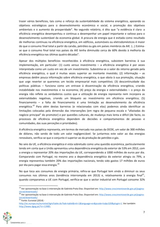 7	
  
	
  
trazer	
   vários	
   benefícios,	
   tais	
   como	
   o	
   reforço	
   da	
   sustentabilidade	
   do	
   sistema	
   energético,	
   apoiando	
   os	
  
objetivos	
   estratégicos	
   para	
   o	
   desenvolvimento	
   económico	
   e	
   social,	
   a	
   promoção	
   dos	
   objetivos	
  
ambientais	
   e	
   o	
   aumento	
   da	
   prosperidade”.	
   No	
   segundo	
   relatório,	
   é	
   dito	
   que	
   “a	
   evidência	
   é	
   clara:	
   a	
  
eficiência	
  energética	
  desempenhou	
  e	
  continua	
  a	
  desempenhar	
  um	
  papel	
  importante	
  e	
  valioso	
  para	
  o	
  
desenvolvimento	
  sustentável	
  da	
  economia	
  global.	
  A	
  procura	
  de	
  energia	
  que	
  é	
  evitada	
  como	
  resultado	
  
de	
  melhorias	
  contínuas	
  na	
  eficiência	
  energética,	
  em	
  edifícios,	
  automóveis	
  ou	
  eletrodomésticos	
  é	
  maior	
  
do	
  que	
  o	
  consumo	
  final	
  total	
  a	
  partir	
  do	
  carvão,	
  petróleo	
  ou	
  gás	
  em	
  países	
  membros	
  da	
  AIE.	
  (…)	
  Estima-­‐
se	
  que	
  o	
  consumo	
  final	
  total	
  nos	
  países	
  da	
  AIE	
  tenha	
  diminuído	
  cerca	
  de	
  60%	
  devido	
  à	
  melhoria	
  da	
  
eficiência	
  energética	
  nas	
  últimas	
  quatro	
  décadas”.	
  
Apesar	
   dos	
   múltiplos	
   benefícios	
   reconhecidos	
   à	
   eficiência	
   energética,	
   subsistem	
   barreiras	
   à	
   sua	
  
implementação,	
   em	
   particular:	
   (1)	
   custo	
   versus	
   investimento	
   –	
   a	
   eficiência	
   energética	
   é	
   por	
   vezes	
  
interpretada	
  como	
  um	
  custo	
  em	
  vez	
  de	
  um	
  investimento.	
  Subestima-­‐se	
  o	
  valor	
  do	
  retorno	
  gerado	
  pela	
  
eficiência	
   energética,	
   o	
   qual	
   é	
   muitas	
   vezes	
   superior	
   ao	
   montante	
   investido;	
   (2)	
   informação	
   –	
   as	
  
empresas	
  detêm	
  pouca	
  informação	
  sobre	
  eficiência	
  energética,	
  o	
  que	
  obsta	
  à	
  sua	
  promoção,	
  situação	
  
que	
   urge	
   reverter	
   se	
   queremos	
   um	
   tecido	
   empresarial	
   mais	
   competitivo;	
   (3)	
   descontinuidade	
   das	
  
políticas	
   públicas	
   –	
   funciona	
   como	
   um	
   entrave	
   à	
   disseminação	
   da	
   eficiência	
   energética,	
   criando	
  
instabilidade	
   nos	
   investimentos	
   e	
   na	
   economia;	
   (4)	
   preço	
   da	
   energia	
   e	
   externalidades	
   –	
   o	
   preço	
   da	
  
energia	
   não	
   reflete	
   os	
   verdadeiros	
   custos	
   que	
   a	
   utilização	
   de	
   energia	
   representa	
   nem	
   incorpora	
   as	
  
externalidades	
   negativas,	
   criando	
   um	
   bloqueio	
   ao	
   investimento	
   em	
   eficiência	
   energética;	
   (5)	
  
financiamento	
   –	
   a	
   falta	
   de	
   financiamento	
   é	
   uma	
   limitação	
   ao	
   desenvolvimento	
   da	
   eficiência	
  
energética.19
	
   Para	
   além	
   destas	
   barreiras	
   (e	
   relacionadas	
   com	
   elas)	
   podemos	
   ainda	
   identificar	
   as	
  
limitações	
   colocadas	
   pela	
   dimensão	
   das	
   intervenções	
   (em	
   regra	
   de	
   pequena	
   escala	
   e	
   “afastadas	
   do	
  
negócio	
  principal”	
  do	
  promotor)	
  e	
  por	
  questões	
  culturais,	
  de	
  mudança	
  mais	
  lenta	
  e	
  difícil	
  (de	
  facto,	
  os	
  
processos	
   de	
   eficiência	
   energética	
   dependem	
   de	
   decisões	
   e	
   comportamentos	
   de	
   pessoas	
   e	
  
comunidades,	
  das	
  suas	
  perceções	
  e	
  prioridades).	
  
A	
  eficiência	
  energética	
  representa,	
  em	
  termos	
  de	
  mercado	
  nos	
  países	
  da	
  OCDE,	
  um	
  valor	
  de	
  300	
  milhões	
  
de	
   dólares,	
   não	
   sendo	
   de	
   todo	
   um	
   valor	
   negligenciável.	
   Se	
   juntarmos	
   este	
   valor	
   ao	
   das	
   energias	
  
renováveis,	
  verifica-­‐se	
  que	
  o	
  conjunto	
  é	
  superior	
  ao	
  da	
  produção	
  de	
  petróleo	
  e	
  gás.	
  
No	
  seio	
  da	
  UE,	
  a	
  eficiência	
  energética	
  é	
  vista	
  sobretudo	
  como	
  uma	
  questão	
  económica,	
  particularmente	
  
tendo	
  em	
  conta	
  que	
  a	
  União	
  apresentou	
  uma	
  dependência	
  energética	
  do	
  exterior	
  de	
  53%	
  em	
  2012,	
  com	
  
a	
  energia	
  a	
  representar	
  20%	
  das	
  importações	
  da	
  UE,	
  correspondendo	
  a	
  1000	
  milhões	
  de	
  euros	
  por	
  dia.	
  
Comparando	
   com	
   Portugal,	
   no	
   mesmo	
   ano	
   a	
   dependência	
   energética	
   do	
   exterior	
   atingiu	
   os	
   79%,	
   a	
  
energia	
  representou	
  também	
  20%	
  das	
  importações	
  nacionais,	
  tendo	
  sido	
  gastos	
  17	
  milhões	
  de	
  euros	
  
por	
  dia	
  para	
  pagar	
  essa	
  energia.20
	
  
No	
  que	
  toca	
  aos	
  consumos	
  de	
  energia	
  primária,	
   refira-­‐se	
  que	
  Portugal	
  tem	
  vindo	
  a	
  diminuir	
   os	
  seus	
  
consumos	
   nos	
   últimos	
   anos	
   (tendência	
   interrompida	
   em	
   2013)	
   e,	
   relativamente	
   à	
   energia	
   final21
,	
  
quando	
  comparamos	
  a	
  UE	
  com	
  Portugal,	
  verifica-­‐se	
  que	
  o	
  sector	
  industrial	
  em	
  Portugal	
  consome	
  32%	
  
	
  	
  	
  	
  	
  	
  	
  	
  	
  	
  	
  	
  	
  	
  	
  	
  	
  	
  	
  	
  	
  	
  	
  	
  	
  	
  	
  	
  	
  	
  	
  	
  	
  	
  	
  	
  	
  	
  	
  	
  	
  	
  	
  	
  	
  	
  	
  	
  	
  	
  	
  	
  	
  	
  	
  	
  	
  	
  	
  	
  	
  
19
	
  Ver	
  apresentação	
  na	
  base	
  à	
  intervenção	
  de	
  Gabriela	
  Prata	
  Dias.	
  Disponível	
  em:	
  http://www.crescimentoverde.gov.pt/pagina-­‐
inicial/downloads/.	
  
20
	
  Ver	
  apresentação	
  na	
  base	
  à	
  intervenção	
  de	
  Gabriela	
  Prata	
  Dias.	
  Disponível	
  em:	
  http://www.crescimentoverde.gov.pt/pagina-­‐
inicial/downloads/.	
  
21
	
  Fonte:	
  Eurostat	
  (2014)	
  -­‐	
  
http://ec.europa.eu/eurostat/tgm/table.do?tab=table&init=1&language=en&pcode=tsdpc320&plugin=1.	
  Ver	
  também	
  
http://www.dgeg.pt/?cr=13985.	
  
 