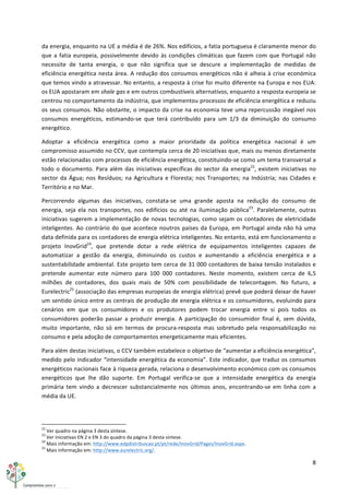 8	
  
	
  
da	
  energia,	
  enquanto	
  na	
  UE	
  a	
  média	
  é	
  de	
  26%.	
  Nos	
  edifícios,	
  a	
  fatia	
  portuguesa	
  é	
  claramente	
  menor	
  do	
  
que	
  a	
  fatia	
  europeia,	
  possivelmente	
  devido	
  às	
  condições	
  climáticas	
  que	
  fazem	
  com	
  que	
  Portugal	
  não	
  
necessite	
   de	
   tanta	
   energia,	
   o	
   que	
   não	
   significa	
   que	
   se	
   descure	
   a	
   implementação	
   de	
   medidas	
   de	
  
eficiência	
  energética	
  nesta	
  área.	
  A	
  redução	
  dos	
  consumos	
  energéticos	
  não	
  é	
  alheia	
  à	
  crise	
  económica	
  
que	
  temos	
  vindo	
  a	
  atravessar.	
  No	
  entanto,	
  a	
  resposta	
  à	
  crise	
  foi	
  muito	
  diferente	
  na	
  Europa	
  e	
  nos	
  EUA:	
  
os	
  EUA	
  apostaram	
  em	
  shale	
  gas	
  e	
  em	
  outros	
  combustíveis	
  alternativos,	
  enquanto	
  a	
  resposta	
  europeia	
  se	
  
centrou	
  no	
  comportamento	
  da	
  indústria,	
  que	
  implementou	
  processos	
  de	
  eficiência	
  energética	
  e	
  reduziu	
  
os	
  seus	
  consumos.	
  Não	
  obstante,	
  o	
  impacto	
  da	
  crise	
  na	
  economia	
  teve	
  uma	
  repercussão	
  inegável	
  nos	
  
consumos	
   energéticos,	
   estimando-­‐se	
   que	
   terá	
   contribuído	
   para	
   um	
   1/3	
   da	
   diminuição	
   do	
   consumo	
  
energético.	
  
Adoptar	
   a	
   eficiência	
   energética	
   como	
   a	
   maior	
   prioridade	
   da	
   política	
   energética	
   nacional	
   é	
   um	
  
compromisso	
  assumido	
  no	
  CCV,	
  que	
  contempla	
  cerca	
  de	
  20	
  iniciativas	
  que,	
  mais	
  ou	
  menos	
  diretamente	
  
estão	
  relacionadas	
  com	
  processos	
  de	
  eficiência	
  energética,	
  constituindo-­‐se	
  como	
  um	
  tema	
  transversal	
  a	
  
todo	
  o	
  documento.	
  Para	
  além	
  das	
  iniciativas	
  específicas	
  do	
  sector	
  da	
  energia22
,	
  existem	
  iniciativas	
  no	
  
sector	
  da	
  Água;	
  nos	
  Resíduos;	
  na	
  Agricultura	
  e	
  Floresta;	
  nos	
  Transportes;	
  na	
  Indústria;	
  nas	
  Cidades	
  e	
  
Território	
  e	
  no	
  Mar.	
  
Percorrendo	
   algumas	
   das	
   iniciativas,	
   constata-­‐se	
   uma	
   grande	
   aposta	
   na	
   redução	
   do	
   consumo	
   de	
  
energia,	
  seja	
   ela	
  nos	
   transportes,	
   nos	
   edifícios	
   ou	
   até	
   na	
   iluminação	
   pública23
.	
  Paralelamente,	
  outras	
  
iniciativas	
  sugerem	
  a	
  implementação	
  de	
  novas	
  tecnologias,	
  como	
  sejam	
  os	
  contadores	
  de	
  eletricidade	
  
inteligentes.	
  Ao	
  contrário	
  do	
  que	
  acontece	
  noutros	
  países	
  da	
  Europa,	
  em	
  Portugal	
  ainda	
  não	
  há	
  uma	
  
data	
  definida	
  para	
  os	
  contadores	
  de	
  energia	
  elétrica	
  inteligentes.	
  No	
  entanto,	
  está	
  em	
  funcionamento	
  o	
  
projeto	
   InovGrid24
,	
   que	
   pretende	
   dotar	
   a	
   rede	
   elétrica	
   de	
   equipamentos	
   inteligentes	
   capazes	
   de	
  
automatizar	
   a	
   gestão	
   da	
   energia,	
   diminuindo	
   os	
   custos	
   e	
   aumentando	
   a	
   eficiência	
   energética	
   e	
   a	
  
sustentabilidade	
  ambiental.	
  Este	
  projeto	
  tem	
  cerca	
  de	
  31	
  000	
  contadores	
  de	
  baixa	
  tensão	
  instalados	
  e	
  
pretende	
   aumentar	
   este	
   número	
   para	
   100	
   000	
   contadores.	
   Neste	
   momento,	
   existem	
   cerca	
   de	
   6,5	
  
milhões	
   de	
   contadores,	
   dos	
   quais	
   mais	
   de	
   50%	
   com	
   possibilidade	
   de	
   telecontagem.	
   No	
   futuro,	
   a	
  
Eurelectric25
	
  (associação	
  das	
  empresas	
  europeias	
  de	
  energia	
  elétrica)	
  prevê	
  que	
  poderá	
  deixar	
  de	
  haver	
  
um	
  sentido	
  único	
  entre	
  as	
  centrais	
  de	
  produção	
  de	
  energia	
  elétrica	
  e	
  os	
  consumidores,	
  evoluindo	
  para	
  
cenários	
   em	
   que	
   os	
   consumidores	
   e	
   os	
   produtores	
   podem	
   trocar	
   energia	
   entre	
   si	
   pois	
   todos	
   os	
  
consumidores	
   poderão	
   passar	
   a	
   produzir	
   energia.	
   A	
   participação	
   do	
   consumidor	
   final	
   é,	
   sem	
   dúvida,	
  
muito	
   importante,	
   não	
   só	
   em	
   termos	
   de	
   procura-­‐resposta	
   mas	
   sobretudo	
   pela	
   responsabilização	
   no	
  
consumo	
  e	
  pela	
  adoção	
  de	
  comportamentos	
  energeticamente	
  mais	
  eficientes.	
  
Para	
  além	
  destas	
  iniciativas,	
  o	
  CCV	
  também	
  estabelece	
  o	
  objetivo	
  de	
  “aumentar	
  a	
  eficiência	
  energética”,	
  
medido	
  pelo	
  indicador	
  “intensidade	
  energética	
  da	
  economia”.	
  Este	
  indicador,	
  que	
  traduz	
  os	
  consumos	
  
energéticos	
  nacionais	
  face	
  à	
  riqueza	
  gerada,	
  relaciona	
  o	
  desenvolvimento	
  económico	
  com	
  os	
  consumos	
  
energéticos	
   que	
   lhe	
   dão	
   suporte.	
   Em	
   Portugal	
   verifica-­‐se	
   que	
   a	
   intensidade	
   energética	
   da	
   energia	
  
primária	
   tem	
   vindo	
   a	
   decrescer	
   substancialmente	
   nos	
   últimos	
   anos,	
   encontrando-­‐se	
   em	
   linha	
   com	
   a	
  
média	
  da	
  UE.	
  
	
  	
  	
  	
  	
  	
  	
  	
  	
  	
  	
  	
  	
  	
  	
  	
  	
  	
  	
  	
  	
  	
  	
  	
  	
  	
  	
  	
  	
  	
  	
  	
  	
  	
  	
  	
  	
  	
  	
  	
  	
  	
  	
  	
  	
  	
  	
  	
  	
  	
  	
  	
  	
  	
  	
  	
  	
  	
  	
  	
  	
  
22
	
  Ver	
  quadro	
  na	
  página	
  3	
  desta	
  síntese.	
  
23
	
  Ver	
  iniciativas	
  EN	
  2	
  e	
  EN	
  3	
  do	
  quadro	
  da	
  página	
  3	
  desta	
  síntese.	
  
24
	
  Mais	
  informação	
  em:	
  http://www.edpdistribuicao.pt/pt/rede/InovGrid/Pages/InovGrid.aspx.	
  
25
	
  Mais	
  informação	
  em:	
  http://www.eurelectric.org/.	
  
 