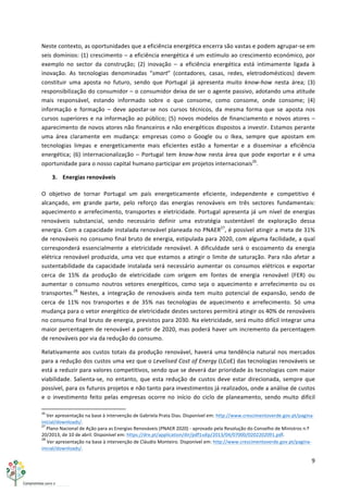 9	
  
	
  
Neste	
  contexto,	
  as	
  oportunidades	
  que	
  a	
  eficiência	
  energética	
  encerra	
  são	
  vastas	
  e	
  podem	
  agrupar-­‐se	
  em	
  
seis	
  domínios:	
  (1)	
  crescimento	
  –	
  a	
  eficiência	
  energética	
  é	
  um	
  estímulo	
  ao	
  crescimento	
  económico,	
  por	
  
exemplo	
   no	
   sector	
   da	
   construção;	
   (2)	
   inovação	
   –	
   a	
   eficiência	
   energética	
   está	
   intimamente	
   ligada	
   à	
  
inovação.	
   As	
   tecnologias	
   denominadas	
   “smart”	
   (contadores,	
   casas,	
   redes,	
   eletrodomésticos)	
   devem	
  
constituir	
   uma	
   aposta	
   no	
   futuro,	
   sendo	
   que	
   Portugal	
   já	
   apresenta	
   muito	
   know-­‐how	
   nesta	
   área;	
   (3)	
  
responsibilização	
  do	
  consumidor	
  –	
  o	
  consumidor	
  deixa	
  de	
  ser	
  o	
  agente	
  passivo,	
  adotando	
  uma	
  atitude	
  
mais	
   responsável,	
   estando	
   informado	
   sobre	
   o	
   que	
   consome,	
   como	
   consome,	
   onde	
   consome;	
   (4)	
  
informação	
   e	
   formação	
   –	
   deve	
   apostar-­‐se	
   nos	
   cursos	
   técnicos,	
   da	
   mesma	
   forma	
   que	
   se	
   aposta	
   nos	
  
cursos	
  superiores	
  e	
  na	
  informação	
  ao	
  público;	
  (5)	
  novos	
  modelos	
  de	
  financiamento	
  e	
  novos	
  atores	
  –	
  
aparecimento	
  de	
  novos	
  atores	
  não	
  financeiros	
  e	
  não	
  energéticos	
  dispostos	
  a	
  investir.	
  Estamos	
  perante	
  
uma	
   área	
   claramente	
   em	
   mudança:	
   empresas	
   como	
   o	
   Google	
   ou	
   o	
   Ikea,	
   sempre	
   que	
   apostam	
   em	
  
tecnologias	
   limpas	
   e	
   energeticamente	
   mais	
   eficientes	
   estão	
   a	
   fomentar	
   e	
   a	
   disseminar	
   a	
   eficiência	
  
energética;	
   (6)	
   internacionalização	
   –	
   Portugal	
   tem	
   know-­‐how	
   nesta	
   área	
   que	
   pode	
   exportar	
   e	
   é	
   uma	
  
oportunidade	
  para	
  o	
  nosso	
  capital	
  humano	
  participar	
  em	
  projetos	
  internacionais26
.	
  
3. Energias	
  renováveis	
  
O	
   objetivo	
   de	
   tornar	
   Portugal	
   um	
   país	
   energeticamente	
   eficiente,	
   independente	
   e	
   competitivo	
   é	
  
alcançado,	
   em	
   grande	
   parte,	
   pelo	
   reforço	
   das	
   energias	
   renováveis	
   em	
   três	
   sectores	
   fundamentais:	
  
aquecimento	
  e	
  arrefecimento,	
  transportes	
  e	
  eletricidade.	
  Portugal	
  apresenta	
  já	
  um	
  nível	
  de	
  energias	
  
renováveis	
   substancial,	
   sendo	
   necessário	
   definir	
   uma	
   estratégia	
   sustentável	
   de	
   exploração	
   dessa	
  
energia.	
  Com	
  a	
  capacidade	
  instalada	
  renovável	
  planeada	
  no	
  PNAER27
,	
  é	
  possível	
  atingir	
  a	
  meta	
  de	
  31%	
  
de	
  renováveis	
  no	
  consumo	
  final	
  bruto	
  de	
  energia,	
  estipulada	
  para	
  2020,	
  com	
  alguma	
  facilidade,	
  a	
  qual	
  
corresponderá	
   essencialmente	
   a	
   eletricidade	
   renovável.	
   A	
   dificuldade	
   será	
   o	
   escoamento	
   da	
   energia	
  
elétrica	
  renovável	
  produzida,	
  uma	
  vez	
  que	
  estamos	
  a	
  atingir	
  o	
  limite	
  de	
  saturação.	
  Para	
  não	
  afetar	
  a	
  
sustentabilidade	
  da	
  capacidade	
  instalada	
  será	
  necessário	
  aumentar	
   os	
  consumos	
  elétricos	
  e	
  exportar	
  
cerca	
   de	
   15%	
   da	
   produção	
   de	
   eletricidade	
   com	
   origem	
   em	
   fontes	
   de	
   energia	
   renovável	
   (FER)	
   ou	
  
aumentar	
   o	
   consumo	
   noutros	
   vetores	
   energéticos,	
   como	
   seja	
   o	
   aquecimento	
   e	
   arrefecimento	
   ou	
   os	
  
transportes.28
	
   Nestes,	
   a	
   integração	
   de	
   renováveis	
   ainda	
   tem	
   muito	
   potencial	
   de	
   expansão,	
   sendo	
   de	
  
cerca	
   de	
   11%	
   nos	
   transportes	
   e	
   de	
   35%	
   nas	
   tecnologias	
   de	
   aquecimento	
   e	
   arrefecimento.	
   Só	
   uma	
  
mudança	
  para	
  o	
  vetor	
  energético	
  de	
  eletricidade	
  destes	
  sectores	
  permitirá	
  atingir	
  os	
  40%	
  de	
  renováveis	
  
no	
  consumo	
  final	
  bruto	
  de	
  energia,	
  previstos	
  para	
  2030.	
  Na	
  eletricidade,	
  será	
  muito	
  difícil	
  integrar	
  uma	
  
maior	
  percentagem	
  de	
  renovável	
  a	
  partir	
  de	
  2020,	
  mas	
  poderá	
  haver	
  um	
  incremento	
  da	
  percentagem	
  
de	
  renováveis	
  por	
  via	
  da	
  redução	
  do	
  consumo.	
  
Relativamente	
  aos	
  custos	
  totais	
  da	
  produção	
  renovável,	
  haverá	
  uma	
  tendência	
  natural	
  nos	
  mercados	
  
para	
  a	
  redução	
  dos	
  custos	
  uma	
  vez	
  que	
  o	
  Levelised	
  Cost	
  of	
  Energy	
  (LCoE)	
  das	
  tecnologias	
  renováveis	
  se	
  
está	
  a	
  reduzir	
  para	
  valores	
  competitivos,	
  sendo	
  que	
  se	
  deverá	
  dar	
  prioridade	
  às	
  tecnologias	
  com	
  maior	
  
viabilidade.	
   Salienta-­‐se,	
   no	
   entanto,	
   que	
   esta	
  redução	
   de	
   custos	
   deve	
   estar	
  direcionada,	
   sempre	
   que	
  
possível,	
  para	
  os	
  futuros	
  projetos	
  e	
  não	
  tanto	
  para	
  investimentos	
  já	
  realizados,	
  onde	
  a	
  análise	
  de	
  custos	
  
e	
   o	
   investimento	
   feito	
   pelas	
   empresas	
   ocorre	
   no	
   início	
   do	
   ciclo	
   de	
   planeamento,	
   sendo	
   muito	
   difícil	
  
	
  	
  	
  	
  	
  	
  	
  	
  	
  	
  	
  	
  	
  	
  	
  	
  	
  	
  	
  	
  	
  	
  	
  	
  	
  	
  	
  	
  	
  	
  	
  	
  	
  	
  	
  	
  	
  	
  	
  	
  	
  	
  	
  	
  	
  	
  	
  	
  	
  	
  	
  	
  	
  	
  	
  	
  	
  	
  	
  	
  	
  
26
	
  Ver	
  apresentação	
  na	
  base	
  à	
  intervenção	
  de	
  Gabriela	
  Prata	
  Dias.	
  Disponível	
  em:	
  http://www.crescimentoverde.gov.pt/pagina-­‐
inicial/downloads/.	
  
27
	
  Plano	
  Nacional	
  de	
  Ação	
  para	
  as	
  Energias	
  Renováveis	
  (PNAER	
  2020)	
  -­‐	
  aprovado	
  pela	
  Resolução	
  do	
  Conselho	
  de	
  Ministros	
  n.º	
  
20/2013,	
  de	
  10	
  de	
  abril.	
  Disponível	
  em:	
  https://dre.pt/application/dir/pdf1sdip/2013/04/07000/0202202091.pdf.	
  
28
	
  Ver	
  apresentação	
  na	
  base	
  à	
  intervenção	
  de	
  Cláudio	
  Monteiro.	
  Disponível	
  em:	
  http://www.crescimentoverde.gov.pt/pagina-­‐
inicial/downloads/.	
  
 