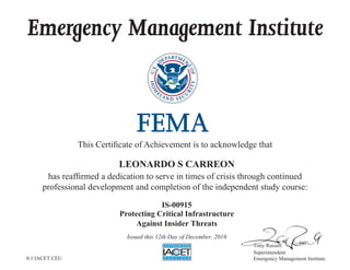 Emergency Management Institute
This Certificate of Achievement is to acknowledge that
has reaffirmed a dedication to serve in times of crisis through continued
professional development and completion of the independent study course:
Tony Russell
Superintendent
Emergency Management Institute
LEONARDO S CARREON
IS-00915
Protecting Critical Infrastructure
Against Insider Threats
Issued this 12th Day of December, 2016
0.1 IACET CEU
 
