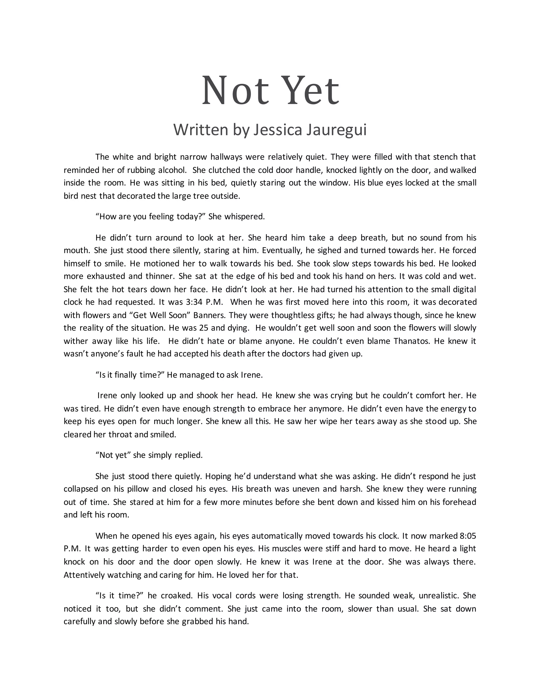 Not Yet
Written by Jessica Jauregui
The white and bright narrow hallways were relatively quiet. They were filled with that stench that
reminded her of rubbing alcohol. She clutched the cold door handle, knocked lightly on the door, and walked
inside the room. He was sitting in his bed, quietly staring out the window. His blue eyes locked at the small
bird nest that decorated the large tree outside.
“How are you feeling today?” She whispered.
He didn’t turn around to look at her. She heard him take a deep breath, but no sound from his
mouth. She just stood there silently, staring at him. Eventually, he sighed and turned towards her. He forced
himself to smile. He motioned her to walk towards his bed. She took slow steps towards his bed. He looked
more exhausted and thinner. She sat at the edge of his bed and took his hand on hers. It was cold and wet.
She felt the hot tears down her face. He didn’t look at her. He had turned his attention to the small digital
clock he had requested. It was 3:34 P.M. When he was first moved here into this room, it was decorated
with flowers and “Get Well Soon” Banners. They were thoughtless gifts; he had always though, since he knew
the reality of the situation. He was 25 and dying. He wouldn’t get well soon and soon the flowers will slowly
wither away like his life. He didn’t hate or blame anyone. He couldn’t even blame Thanatos. He knew it
wasn’t anyone’s fault he had accepted his death after the doctors had given up.
“Is it finally time?” He managed to ask Irene.
Irene only looked up and shook her head. He knew she was crying but he couldn’t comfort her. He
was tired. He didn’t even have enough strength to embrace her anymore. He didn’t even have the energy to
keep his eyes open for much longer. She knew all this. He saw her wipe her tears away as she stood up. She
cleared her throat and smiled.
“Not yet” she simply replied.
She just stood there quietly. Hoping he’d understand what she was asking. He didn’t respond he just
collapsed on his pillow and closed his eyes. His breath was uneven and harsh. She knew they were running
out of time. She stared at him for a few more minutes before she bent down and kissed him on his forehead
and left his room.
When he opened his eyes again, his eyes automatically moved towards his clock. It now marked 8:05
P.M. It was getting harder to even open his eyes. His muscles were stiff and hard to move. He heard a light
knock on his door and the door open slowly. He knew it was Irene at the door. She was always there.
Attentively watching and caring for him. He loved her for that.
“Is it time?” he croaked. His vocal cords were losing strength. He sounded weak, unrealistic. She
noticed it too, but she didn’t comment. She just came into the room, slower than usual. She sat down
carefully and slowly before she grabbed his hand.
 