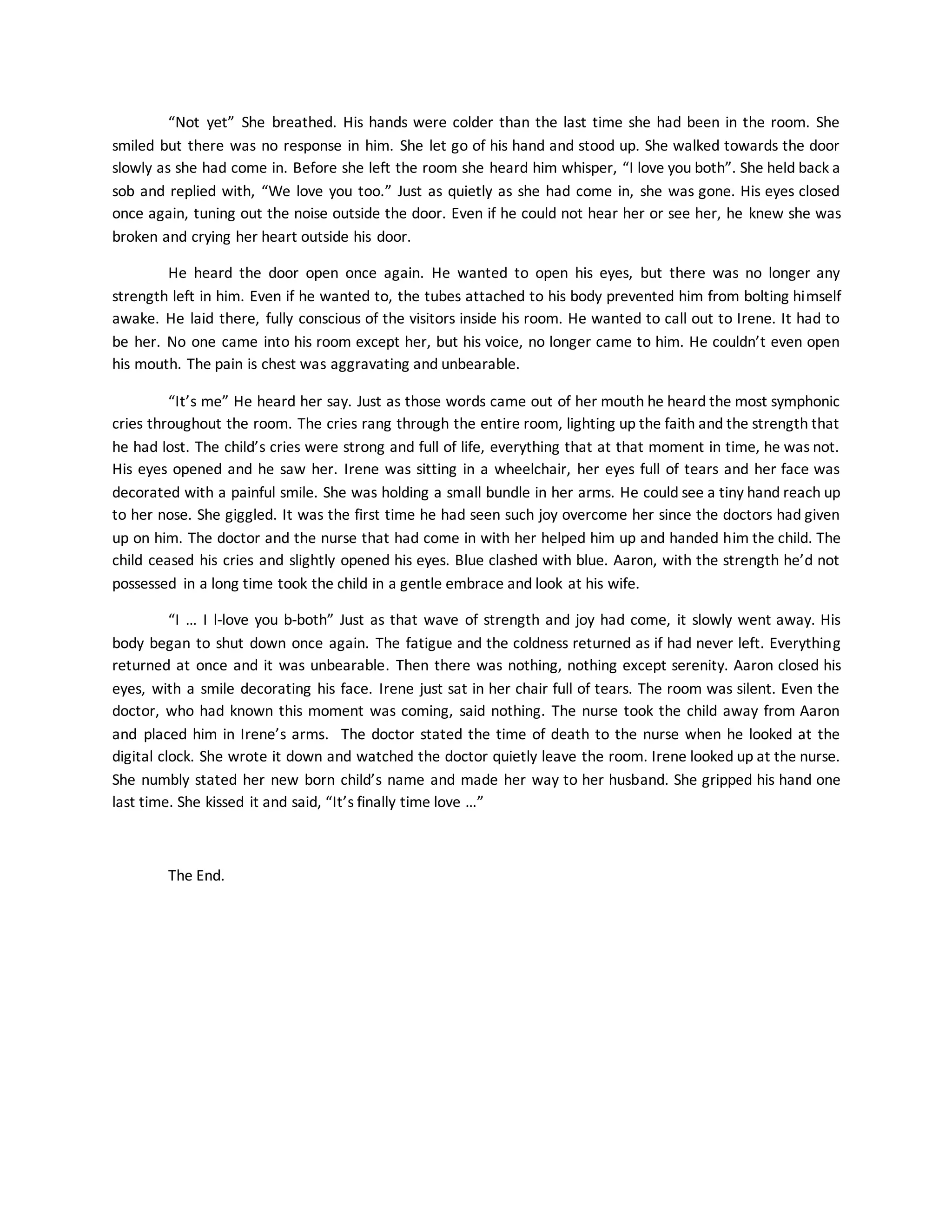 “Not yet” She breathed. His hands were colder than the last time she had been in the room. She
smiled but there was no response in him. She let go of his hand and stood up. She walked towards the door
slowly as she had come in. Before she left the room she heard him whisper, “I love you both”. She held back a
sob and replied with, “We love you too.” Just as quietly as she had come in, she was gone. His eyes closed
once again, tuning out the noise outside the door. Even if he could not hear her or see her, he knew she was
broken and crying her heart outside his door.
He heard the door open once again. He wanted to open his eyes, but there was no longer any
strength left in him. Even if he wanted to, the tubes attached to his body prevented him from bolting himself
awake. He laid there, fully conscious of the visitors inside his room. He wanted to call out to Irene. It had to
be her. No one came into his room except her, but his voice, no longer came to him. He couldn’t even open
his mouth. The pain is chest was aggravating and unbearable.
“It’s me” He heard her say. Just as those words came out of her mouth he heard the most symphonic
cries throughout the room. The cries rang through the entire room, lighting up the faith and the strength that
he had lost. The child’s cries were strong and full of life, everything that at that moment in time, he was not.
His eyes opened and he saw her. Irene was sitting in a wheelchair, her eyes full of tears and her face was
decorated with a painful smile. She was holding a small bundle in her arms. He could see a tiny hand reach up
to her nose. She giggled. It was the first time he had seen such joy overcome her since the doctors had given
up on him. The doctor and the nurse that had come in with her helped him up and handed him the child. The
child ceased his cries and slightly opened his eyes. Blue clashed with blue. Aaron, with the strength he’d not
possessed in a long time took the child in a gentle embrace and look at his wife.
“I … I l-love you b-both” Just as that wave of strength and joy had come, it slowly went away. His
body began to shut down once again. The fatigue and the coldness returned as if had never left. Everything
returned at once and it was unbearable. Then there was nothing, nothing except serenity. Aaron closed his
eyes, with a smile decorating his face. Irene just sat in her chair full of tears. The room was silent. Even the
doctor, who had known this moment was coming, said nothing. The nurse took the child away from Aaron
and placed him in Irene’s arms. The doctor stated the time of death to the nurse when he looked at the
digital clock. She wrote it down and watched the doctor quietly leave the room. Irene looked up at the nurse.
She numbly stated her new born child’s name and made her way to her husband. She gripped his hand one
last time. She kissed it and said, “It’s finally time love …”
The End.
 