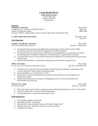 Craig Daniel Berry
berry.c@husky.neu.edu
1 Annie Terrace Dr.
Hudson, MA 01749
508-361-5878
Education:
Northeastern University Boston,MA
Candidate for B.S. in Finance and Political Science May 2016
Member of the Honors College GPA: 3.50
Activities: NUHOC (Outdoors Club), Finance and Investment Club, Entrepreneurs Club
St. John’s High School (Shrewsbury) Shrewsbury, MA
May, 2011
Work Experience:
Columbia Threadneedle Investments Boston,MA
Institutional Marketing Coordinator July 2015 - January 2016
 Instrumental in the groundwork for implementing Environmental, Social, and Government (ESG)
investment practice and responsible lead engagement of the PRI test module
 Worked with numerous business groups within the InstitutionalMarketing team to facilitate the creation
and implementation of marketing materials for institutional clients, using PowerPoint and Excel
 Assisted the RFP team and other institutional groups with updating and re-branding client-facing resources
and documents
 Updated client information using Salesforce and proactively led databas e cleanup initiative
Fidelity Investments Boston,MA
New Accountsand Commissions Management Intern July 2014 - December 2014
 Facilitated invoice approvals, processed monthly statement production, managed vendorrelations and
issued resolution for a top investment management group
 Received Excellence in Customer Service award
 Responsible for opening and updating equity and fixed income trading accounts through account
maintenance program
 Maintained documentation for Commission Management and New Accounts department both
electronically and in hard copy
Thornton Law Group Boston,MA
Assistant Paralegal July 2013 - June 2014
 Dealt with asbestos trusts websites,interpreting and recording client information in order to resolve claims
 Continued working after co-op due to high job performance
 Trained replacement co-ops and managed summer interns
Skills and Interests:
 Snowboarding, camping, and running
 Intermediate Spanish , some Italian
 Strong interest in Jazz, playing Saxophone and Trumpet in high school
 Proficient with Excel, PowerPoint, Salesforce, Access,and Word
 Studied abroad in Japan
 