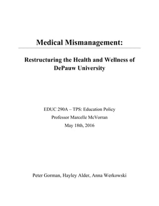 Medical Mismanagement:
Restructuring the Health and Wellness of
DePauw University
EDUC 290A – TPS: Education Policy
Professor Marcelle McVorran
May 18th, 2016
Peter Gorman, Hayley Alder, Anna Werkowski
 