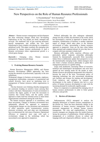 International Journal of Management Research and Social Science (IJMRSS) ISSN 2394-6407(Print)
Volume 2, Issue 3, July – September 2015 ISSN 2394-6415(Online)
77
New Perspectives on the Role of Human Resource Professionals
S. Purushothaman#1,
Dr.E.Ilamathian*2
1
PhD Research Scholar, Social Work (HRM)
Research and Development Centre, Bharathiar University, Coimbatore - 641 046.
sripurush@gmail.com
Director, Amity Global Business School, Chennai-600086
eilamathian@gmail.com
Abstract— Human resource management and development
has been witnessing changes which have far-reaching
implications on the way people are hired, managed and
serviced. The traditional role of just sourcing personnel,
payroll management, and welfare has now been
transformed to more complex role playing in a competitive
globalized world. This paper examines the emerging roles
performed by human resource professionals in such a
dynamic environment where organizational growth is a
critical game changer.
Keywords— Emerging roles, Human resource
management, Organizational change
1. Evolving Human Resource Scenario
Human Resources Management (HRM), and Human
Resource Development (HRD) approaches has been
seizing the attention of professionals, especially in the new
millennium.
Widespread changes in business environments, employee-
management relationships, emergence of generational and
cultural diversity, have given an interesting twist to
management of human resources within organizations in
India.
This has fostered a new thinking whereby managements
are cautiously treading on sensitive issues carrying their
workers with them. Humanization of work environment in
countries like Japan, quality of work life movement in
countries like United States, and the quality circles
approach in India itself has initiated action to attain better
organizational commitment among the work force.
The human resources approach is in consistency with
these movements. Changes in business environment have
substantially affected the approach to manpower.
Technological changes are also prominent and automation
of office operations, quick communication systems,
electronic revolution, and such other new developments
have revolutionized the vital areas of business. Operational
efficiency or manpower must cope with such a
revolutionary change in the technology which has
necessitated a new approach to manpower.
Political philosophy has also undergone substantial
change not only in India, but elsewhere in the world, which
has necessitated a renewal in approach to human side of
enterprise. Globalization of business is another important
aspect of change which takes place in the business
environment of today, necessitating a human resources
approach to manpower. Gone are the days when Indian
firms operated and competed abroad, for now they have to
compete with trans nationals in India itself.
Business philosophy, skills, expertise, efficiency and
particularly global corporate citizenship philosophy
fostered by internationally successful firms necessitate
Indian firms to deliberately update their perspective to suit
the internationally emerging trends. Indian managers must
also foster a human resources philosophy to guide their
management practices in a global setting.
Large scale production, increasing effects of recession,
technical and technological developments and soon have
opened up new training needs for the people at work.
Human resources development programmes have therefore;
become the need of the hour. Government policy of
importing technology has also necessitated introducing
new facilities and avenues for training and development.
Fresh initiatives and emphasis on research and
development in the realm of industry also led to a new
policy of human resources development to cope with the
increasing demand for technically capable people.
Hence it is imperative to understand the emerging role of
human resource professionals in order to foster greater
efficiency and growth.
2. Review of Literature
Sathyanarayana (2015) attempted to analyze the
changing dimensions of human resource management in
the present era. There has been drastically change in the
dimensions of human resource management from the
personnel management to strategic human resource
management. The roles and responsibilities of human
resource managers are changing since the modern business
facing the pressures of globalization. Global staffing and
management of a workforce diverse in culture and
language skills and dispersed in different nations are the
 