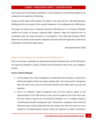 ICT80003 – PROFESSIONAL PROJECT – LITERATURE REVIEW
10CUSTOMER RELATIONSHIP MANAGEMENT (CRM)
and scoring, sales and marketing collaboration, social marketing, and marketing intelligence are
among the core capabilities of marketing.
Among all of the above CRM solutions, this paper’s main focus will be on Microsoft Dynamics
CRMbecause the main project of this research component is the configuration of a CRMsystem.
This paper will mainly focus on Microsoft Dynamics CRM because it is a relatively affordable
solution for all types of business, especially SMEs. However, being less expensive than its
counterparts does not necessarily mean it is not powerful. In fact, Microsoft Dynamics CRM is
better than rest thanks to the seamless integration with other Microsoft applications,which have
already been used by most organisations.
(Microsoft Dynamics 2016)
What are the challenges of implementing a CRM system?
There are numerous challenges face organisation during the implementation of the CRMsystem.
This paper has identified a number of pitfalls and classified them under three main categories,
namely:
Human-related challenges
 Lack of support from senior management can potentially fail the project, as they do not
enforce the adoption of the new systemcompany-wide. This is because the management
does not have a clear vision of the benefits offered by the CRM system once put into
operation.
 Lack of an adequate change management plan can have adverse impact on the
implementation of the CRM system, or may cause the project to fail in the worst case.
The new system is likely to be resisted by the employees as it is probably viewed as
“something that benefits management only”. Furthermore, employees tend to have the
feeling that they could be replaced by the new system, thus they may resist it or try to
undermine the implementation process. Finally, the migration to another environment
 