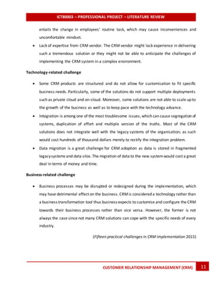 ICT80003 – PROFESSIONAL PROJECT – LITERATURE REVIEW
11CUSTOMER RELATIONSHIP MANAGEMENT (CRM)
entails the change in employees’ routine task, which may cause inconveniences and
uncomfortable mindset.
 Lack of expertise from CRM vendor. The CRM vendor might lack experience in delivering
such a tremendous solution or they might not be able to anticipate the challenges of
implementing the CRM system in a complex environment.
Technology-related challenge
 Some CRM products are structured and do not allow for customisation to fit specific
business needs. Particularly, some of the solutions do not support multiple deployments
such as private cloud and on-cloud. Moreover, some solutions are not able to scale up to
the growth of the business as well as to keep pace with the technology advance.
 Integration is among one of the most troublesome issues, which can cause segregation of
systems, duplication of effort and multiple version of the truths. Most of the CRM
solutions does not integrate well with the legacy systems of the organisation; as such
would cost hundreds of thousand dollars merely to rectify the integration problem.
 Data migration is a great challenge for CRM adoption as data is stored in fragmented
legacysystems and data silos.The migration of data to the new systemwould cost a great
deal in terms of money and time.
Business-related challenge
 Business processes may be disrupted or redesigned during the implementation, which
may have detrimental effect on the business. CRMis considered a technology rather than
a business transformation tool thus business expects to customise and configure the CRM
towards their business processes rather than vice versa. However, the former is not
always the case since not many CRM solutions can cope with the specific needs of every
industry.
(Fifteen practical challenges in CRM implementation 2015)
 
