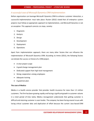 ICT80003 – PROFESSIONAL PROJECT – LITERATURE REVIEW
12CUSTOMER RELATIONSHIP MANAGEMENT (CRM)
A successful case of Microsoft Dynamics CRM implementation
Before organisation can leverage Microsoft Dynamics CRM to enhance customer interaction, a
successful implementation must take place. Ruston (2012) stated that all enterprise system
projects must follow an appropriate approach to implementation, and Microsoft Dynamics is not
an exception. This approach consists six steps, namely:
1. Diagnostic
2. Analysis
3. Design
4. Development
5. Deployment
6. Operations
Apart from implementation approach, there are many other factors that can influence the
implementation of Microsoft Dynamics CRM. According to Immix (2015), the following factors
can dictate the success or failure of a CRM project.
 A clear project scope
 A good change management plan
 Dedicated support from high-level management
 Strong cooperation among employees
 Adequate training
 A good test plan
The case of Medica
Medica is a health service provider that provides health insurance for more than 1.5 million
customers. The firm has been growing rapidly and facing a significantgrowth in customer volume
in a short period of time lately. Medica management understands that getting customer is
difficult and retaining customer is even harder. The company has been facing several issues with
losing critical customer data and duplication of effort because the current Java-based CRM
 