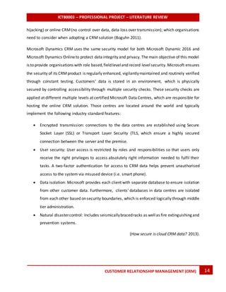 ICT80003 – PROFESSIONAL PROJECT – LITERATURE REVIEW
14CUSTOMER RELATIONSHIP MANAGEMENT (CRM)
hijacking) or online CRM(no control over data, data loss over transmission); which organisations
need to consider when adopting a CRM solution (Boguhn 2011).
Microsoft Dynamics CRM uses the same security model for both Microsoft Dynamic 2016 and
Microsoft Dynamics Onlineto protect data integrity and privacy. The main objective of this model
is to provide organisations with role based,field leveland record levelsecurity. Microsoft ensures
the security of its CRMproduct is regularly enhanced, vigilantlymaintained and routinely verified
through constant testing. Customers’ data is stored in an environment, which is physically
secured by controlling accessibility through multiple security checks. These security checks are
applied at different multiple levels at certified Microsoft Data Centres, which are responsible for
hosting the online CRM solution. Those centres are located around the world and typically
implement the following industry standard features:
 Encrypted transmission: connections to the data centres are established using Secure
Socket Layer (SSL) or Transport Layer Security (TLS, which ensure a highly secured
connection between the server and the premise.
 User security: User access is restricted by roles and responsibilities so that users only
receive the right privileges to access absolutely right information needed to fulfil their
tasks. A two-factor authentication for access to CRM data helps prevent unauthorised
access to the system via misused device (i.e. smart phone).
 Data isolation: Microsoft provides each client with separate database to ensure isolation
from other customer data. Furthermore, clients’ databases in data centres are isolated
from each other based on security boundaries, which is enforced logically through middle
tier administration.
 Natural disastercontrol: Includes seismicallybracedracks as wellas fire extinguishing and
prevention systems.
(How secure is cloud CRM data? 2013).
 
