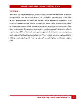 ICT80003 – PROFESSIONAL PROJECT – LITERATURE REVIEW
15CUSTOMER RELATIONSHIP MANAGEMENT (CRM)
Conclusion
The sum up, this literature review has addressed various perspectives of customer relationship
management including the dominant vendors, the challenges of implementation as well as the
security concerns of CRM. SAP, Oracle and Microsoft are the predominant CRM vendors in the
market that offer various CRM solutions to suit specific business needs and capabilities. Depend
on the particular situation of the business, organisations can choose from on-premise, cloud-
based or open source CRMsolutions. However, they need to be aware of the common pitfalls in
implementing a CRM solution such as change management, data migration and security issues,
which could exert serious impact on the business. Finally, a case of successful implementation of
CRM was introduced along with the critical success factors, which play a crucial role in adopting
CRM.
 