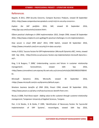 ICT80003 – PROFESSIONAL PROJECT – LITERATURE REVIEW
16CUSTOMER RELATIONSHIP MANAGEMENT (CRM)
References
Boguhn, B 2011, CRM Security Concerns, Compare Business Products, viewed 30 September
2016, <http://www.comparebusinessproducts.com/crm/crm-security-concerns>.
Explore the SAP portfolio 2016, SAP, viewed 30 September 2016,
<http://go.sap.com/australia/solution.html>.
Fifteen practical challenges in CRM implementation 2015, Simple CRM, viewed 30 September
2016, <http://www.simplecrm.com.sg/blog/15-practical-challenges-in-crm-implementation>.
How secure is cloud CRM data? 2013, CRM Switch, viewed 30 September 2016,
<https://www.crmswitch.com/crm-security/crm-data-security>.
Immix, R 2015,’ Success factors for ERP Implementation (Microsoft Dynamics AX)’, immix, viewed
16th Sep 2016, <http://immix.co.za/success-factors-erp-implementation-microsoft-dynamics-
ax/>.
King, S & Burgess, T 2008,’ Understanding success and failure in customer relationship
management’, ScienceDirect, viewed 16th Sep 2016,
<http://www.sciencedirect.com.ezproxy.lib.swin.edu.au/science/article/pii/S001985010700043
0>.
Microsoft Dynamics 2016, Microsoft, viewed 30 September 2016,
<https://www.microsoft.com/en-au/dynamics/default.aspx>.
Nineteen business benefits of CRM 2016, Preact CRM, viewed 30 September 2016,
<http://www.preact.co.uk/why-crm/how-businesses-benefit-from-crm>.
Nisula, A 2008, Final thesis report - Adding value to the customer through customer relationship
management, Tampereen University of Applied Sciences, Tampere.
Parr, A & Shanks, G & Darke, P 1999, ‘Identification of Necessary Factors for Successful
Implementation of ERP Systems’, researchgate, viewed 16th Sep 2016,
 
