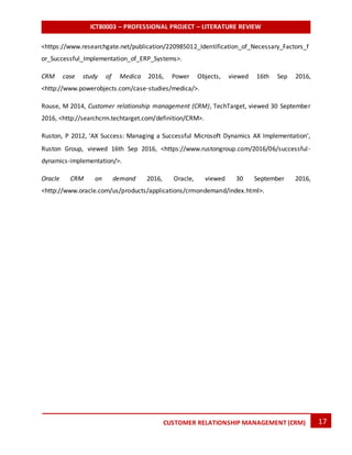 ICT80003 – PROFESSIONAL PROJECT – LITERATURE REVIEW
17CUSTOMER RELATIONSHIP MANAGEMENT (CRM)
<https://www.researchgate.net/publication/220985012_Identification_of_Necessary_Factors_f
or_Successful_Implementation_of_ERP_Systems>.
CRM case study of Medica 2016, Power Objects, viewed 16th Sep 2016,
<http://www.powerobjects.com/case-studies/medica/>.
Rouse, M 2014, Customer relationship management (CRM), TechTarget, viewed 30 September
2016, <http://searchcrm.techtarget.com/definition/CRM>.
Ruston, P 2012, ‘AX Success: Managing a Successful Microsoft Dynamics AX Implementation’,
Ruston Group, viewed 16th Sep 2016, <https://www.rustongroup.com/2016/06/successful-
dynamics-implementation/>.
Oracle CRM on demand 2016, Oracle, viewed 30 September 2016,
<http://www.oracle.com/us/products/applications/crmondemand/index.html>.
 