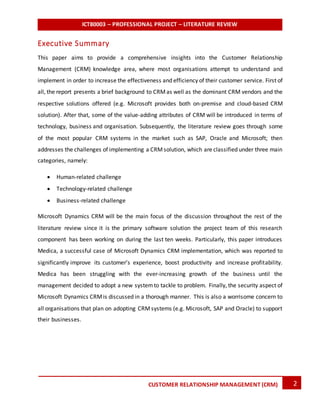 ICT80003 – PROFESSIONAL PROJECT – LITERATURE REVIEW
2CUSTOMER RELATIONSHIP MANAGEMENT (CRM)
Executive Summary
This paper aims to provide a comprehensive insights into the Customer Relationship
Management (CRM) knowledge area, where most organisations attempt to understand and
implement in order to increase the effectiveness and efficiency of their customer service. First of
all, the report presents a brief background to CRMas well as the dominant CRM vendors and the
respective solutions offered (e.g. Microsoft provides both on-premise and cloud-based CRM
solution). After that, some of the value-adding attributes of CRM will be introduced in terms of
technology, business and organisation. Subsequently, the literature review goes through some
of the most popular CRM systems in the market such as SAP, Oracle and Microsoft; then
addresses the challenges of implementing a CRMsolution, which are classified under three main
categories, namely:
 Human-related challenge
 Technology-related challenge
 Business-related challenge
Microsoft Dynamics CRM will be the main focus of the discussion throughout the rest of the
literature review since it is the primary software solution the project team of this research
component has been working on during the last ten weeks. Particularly, this paper introduces
Medica, a successful case of Microsoft Dynamics CRM implementation, which was reported to
significantly improve its customer’s experience, boost productivity and increase profitability.
Medica has been struggling with the ever-increasing growth of the business until the
management decided to adopt a new systemto tackle to problem. Finally, the security aspect of
Microsoft Dynamics CRMis discussed in a thorough manner. This is also a worrisome concern to
all organisations that plan on adopting CRMsystems (e.g. Microsoft, SAP and Oracle) to support
their businesses.
 