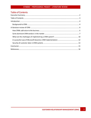 ICT80003 – PROFESSIONAL PROJECT – LITERATURE REVIEW
3CUSTOMER RELATIONSHIP MANAGEMENT (CRM)
Table of Contents
Executive Summary......................................................................................................................... 2
Table of Contents............................................................................................................................ 3
Introduction .................................................................................................................................... 4
Background to CRM .................................................................................................................... 4
A literature review of CRM ............................................................................................................. 6
How CRMs add value to the business......................................................................................... 6
Some dominant CRM vendors in the market ............................................................................. 7
What are the challenges of implementing a CRM system?...................................................... 10
A successful case of Microsoft Dynamics CRM implementation.............................................. 12
Security of customer data in CRMsystems .............................................................................. 13
Conclusion..................................................................................................................................... 15
References..................................................................................................................................... 16
 