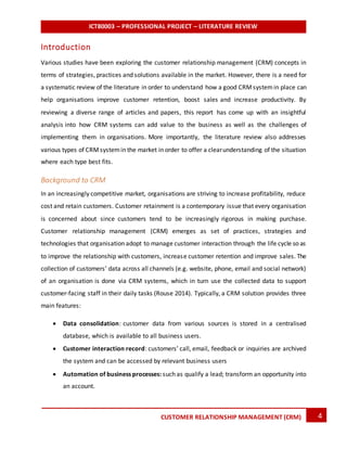 ICT80003 – PROFESSIONAL PROJECT – LITERATURE REVIEW
4CUSTOMER RELATIONSHIP MANAGEMENT (CRM)
Introduction
Various studies have been exploring the customer relationship management (CRM) concepts in
terms of strategies, practices and solutions available in the market. However, there is a need for
a systematic review of the literature in order to understand how a good CRMsystemin place can
help organisations improve customer retention, boost sales and increase productivity. By
reviewing a diverse range of articles and papers, this report has come up with an insightful
analysis into how CRM systems can add value to the business as well as the challenges of
implementing them in organisations. More importantly, the literature review also addresses
various types of CRMsystemin the market in order to offer a clearunderstanding of the situation
where each type best fits.
Background to CRM
In an increasingly competitive market, organisations are striving to increase profitability, reduce
cost and retain customers. Customer retainment is a contemporary issue that every organisation
is concerned about since customers tend to be increasingly rigorous in making purchase.
Customer relationship management (CRM) emerges as set of practices, strategies and
technologies that organisation adopt to manage customer interaction through the life cycle so as
to improve the relationship with customers, increase customer retention and improve sales. The
collection of customers’ data across all channels (e.g. website, phone, email and social network)
of an organisation is done via CRM systems, which in turn use the collected data to support
customer-facing staff in their daily tasks (Rouse 2014). Typically, a CRM solution provides three
main features:
 Data consolidation: customer data from various sources is stored in a centralised
database, which is available to all business users.
 Customer interaction record: customers’ call, email, feedback or inquiries are archived
the system and can be accessed by relevant business users
 Automation of business processes: such as qualify a lead; transform an opportunity into
an account.
 
